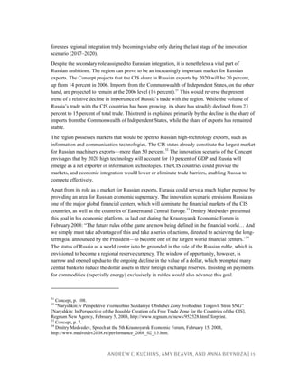 ANDREW C. KUCHINS, AMY BEAVIN, AND ANNA BRYNDZA | 13
foresees regional integration truly becoming viable only during the last stage of the innovation
scenario (2017–2020).
Despite the secondary role assigned to Eurasian integration, it is nonetheless a vital part of
Russian ambitions. The region can prove to be an increasingly important market for Russian
exports. The Concept projects that the CIS share in Russian exports by 2020 will be 20 percent,
up from 14 percent in 2006. Imports from the Commonwealth of Independent States, on the other
hand, are projected to remain at the 2006 level (16 percent).31
This would reverse the present
trend of a relative decline in importance of Russia’s trade with the region. While the volume of
Russia’s trade with the CIS countries has been growing, its share has steadily declined from 23
percent to 15 percent of total trade. This trend is explained primarily by the decline in the share of
imports from the Commonwealth of Independent States, while the share of exports has remained
stable.
The region possesses markets that would be open to Russian high-technology exports, such as
information and communication technologies. The CIS states already constitute the largest market
for Russian machinery exports—more than 50 percent.32
The innovation scenario of the Concept
envisages that by 2020 high technology will account for 10 percent of GDP and Russia will
emerge as a net exporter of information technologies. The CIS countries could provide the
markets, and economic integration would lower or eliminate trade barriers, enabling Russia to
compete effectively.
Apart from its role as a market for Russian exports, Eurasia could serve a much higher purpose by
providing an area for Russian economic supremacy. The innovation scenario envisions Russia as
one of the major global financial centers, which will dominate the financial markets of the CIS
countries, as well as the countries of Eastern and Central Europe.33
Dmitry Medvedev presented
this goal in his economic platform, as laid out during the Krasnoyarsk Economic Forum in
February 2008: “The future rules of the game are now being defined in the financial world… And
we simply must take advantage of this and take a series of actions, directed to achieving the long-
term goal announced by the President—to become one of the largest world financial centers.”34
The status of Russia as a world center is to be grounded in the role of the Russian ruble, which is
envisioned to become a regional reserve currency. The window of opportunity, however, is
narrow and opened up due to the ongoing decline in the value of a dollar, which prompted many
central banks to reduce the dollar assets in their foreign exchange reserves. Insisting on payments
for commodities (especially energy) exclusively in rubles would also advance this goal.
31
Concept, p. 108.
32
“Naryshkin: v Perspektive Vozmozhno Sozdaniye Obshchei Zony Svobodnoi Torgovli Stran SNG”
[Naryshkin: In Perspective of the Possible Creation of a Free Trade Zone for the Countries of the CIS],
Regnum New Agency, February 5, 2008, http://www.regnum.ru/news/952528.html?forprint.
33
Concept, p. 7.
34
Dmitry Medvedev, Speech at the 5th Krasnoyarsk Economic Forum, February 15, 2008,
http://www.medvedev2008.ru/performance_2008_02_15.htm.
 