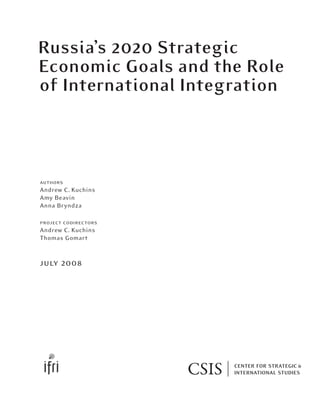 authors
Andrew C. Kuchins
Amy Beavin
Anna Bryndza
project codirectors
Andrew C. Kuchins
Thomas Gomart
july 2008
Russia’s 2020 Strategic
Economic Goals and the Role
of International Integration
 