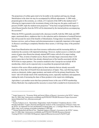16 | RUSSIA’S 2020 STRATEGIC ECONOMIC GOALS
The projections of welfare gains tend to be favorable in the medium and long run, though
liberalization in the short run may be accompanied by difficult adjustments. A 2004 study
projected gains to the economy, as a whole, of 3.3 percent of the GDP in the medium term.43
Allowing for improvement in the investment climate in the long run, the gains could reach 11
percent of GDP, triple the medium-term projection.44
It has been recognized that the degree to
which Russia benefits from the WTO will be determined by the internal policies accompanying
the accession.45
While the WTO is generally associated with a decrease in tariffs, both the 2004 study and 2003
paper, mentioned above, emphasize that it is the reduction and/or elimination of nontariff barriers
that will account for most of the benefits of liberalization. Foreign direct investment (FDI) into
business services, such as finance and telecommunications is especially important in this regard.
As Russia is unwilling to completely liberalize these sectors, it will forgo many of the potential
benefits.
Gains from liberalization also stem from resource reallocation and the increasing ability to
modernize the economy with imported technology. However, market access is a relatively small
source of gains since Russia has already attained MFN status with all of its major trading
partners.46
Thus, in terms of market access, Russia will make larger concessions than it will
receive gains due to fact that it has already obtained most of the benefits associated with the
WTO from its major partners. The scenarios modeled in the Concept do not include WTO
membership, which can be expected only to exacerbate the projected trade deficit.
Analysis of the sector effects predict gains by those industries that are already successful
exporters or those that will benefit from decreased prices of inputs. Thus, such thriving export
sectors as chemicals, timber, paper products, and metals will be the primary beneficiaries. The
losers’ side will include much of the manufacturing sector, especially machinery and equipment,
making the task of increasing the share of these products in the export mix challenging.
Agriculture is yet another sector that faces potential losses in the case of WTO membership.
Dmitry Medvedev has emphasized the necessity to ensure both a needed level of protection for
43
Jesper Jensen et al., “Economy-Wide and Sector Effects of Russia’s Accession to the WTO,” mimeo,
May 26, 2004, http://siteresources.worldbank.org/INTRANETTRADE/Resources/Topics/Accession/
Jensen-Rutherford-Tarr_effectsaccession.pdf.
44
Ibid.
45
Ksenia Yudayeva et al., “Sectoralnyi i Regionalnyi Analiz Posledstvii Vstupleniya Rossii v VTO:
Otsenka Izderzhek i Vygod” [Sectoral and Regional Analysis of the Consequences of Russia’s Entry into
the WTO: An Appraisal of Costs and Benefits] (working paper, no. 3, Carnegie Moscow Center, Moscow,
2003), http://www.carnegie.ru/en/pubs/workpapers/3,2003.pdf.
46
Thomas Rutherford and David Tarr, “Regional Impacts of Russia’s Accession to the WTO,” mimeo,
June 23, 2006, http://siteresources.worldbank.org/INTRANETTRADE/Resources/Internal-
Training/287823-1116536061368/Regional_ImpactsOfRussiasAccessionToTheWTO.pdf.
 
