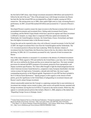 18 | RUSSIA’S 2020 STRATEGIC ECONOMIC GOALS
the first half of 2007 alone, when foreign investment amounted to $60 billion and reached $121
billion by the end of the year.50
One of the principal issues with foreign investment into Russia
has been the fact that inward FDI was accompanied by a flight of capital, causing net FDI to
remain low. The turning point was in 2006, when capital flight came to a halt, increasing Russia’s
performance. In 2007, inward FDI reached $28 billion and accounted for 3.7 percent of Russia’s
GDP.
Developed Western countries remain the major investors in the Russian economy both in terms of
accumulated investments and investment flows. Setting aside investment from Cyprus,
Luxemburg, and the British Virgin Islands (which have special tax regimes and where investment
is difficult to interpret, as a large share is composed of Russian capital reinvestment), the
Netherlands, the United Kingdom, Germany, the United States, France, Switzerland, and Japan
have the highest investment stakes in the Russian economy.
Europe has and can be expected to play a key role in Russia’s inward investment. In the first half
of 2007, the largest investment flows were from the United Kingdom and the Netherlands. The
U.S. investment position in Russia has been weakening. While the absolute volumes of
investment from the United States into Russia have been on the rise, the relative share has been
declining. In 2006, the U.S. investments accounted for only 3 percent of total investment into
Russia.
One of the major obstacles to increased U.S. investment is the absence of a bilateral investment
treaty (BIT). While signed in 1992 and ratified by the United States a year later, the U.S.-Russia
BIT was never ratified by the Duma and thus never entered into legal force. The treaty included
provisions for national and MFN treatment of investment, protection from expropriation, and
dispute resolution specifications. The Yukos affair brought to light the disadvantaged position in
which American investors found themselves, compared to many European shareholders who had
various avenues for legal action. Fortunately, a decade and a half later, the issue is again
commanding top priority on the bilateral agenda. Negotiation of a new BIT has been included in
the U.S.-Russia Sochi Declaration.51
Speedy progress in this regard is in the interest of both
parties, given the significance to the United States of safeguarding its investment interests and
Russia’s need to attract foreign investment.
Almost unnoticeably tucked into the Concept is a surprising comment that in case restrictions on
investment into strategic sectors remain in place, other sectors will quickly become saturated with
foreign investment, leaving the level of FDI at 2.5 percent in the inertia scenario. While true, this
appears to contradict present policies that include a March 21, 2008, adoption of the federal law
“Regarding Foreign Access to Strategic Assets.”
50
Federal State Statistical Service of the Russian Federation, “Foreign Investments in the Economy of
Russia by Kinds of Economic Activities,” http://www.gks.ru/free_doc/2007/b07_06/3/14-05.htm.
51
“Fact Sheet: U.S.-Russia Strategic Framework Declaration,” news release, White House, Washington,
D.C., http://www.whitehouse.gov/news/releases/2008/04/20080406-5.html.
 