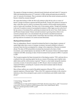 ANDREW C. KUCHINS, AMY BEAVIN, AND ANNA BRYNDZA | 19
The majority of foreign investment is directed toward wholesale and retail trade (23.7 percent in
2006) and manufacturing sectors (27.5 percent). In 2006, mining and quarrying accounted for
only 14.1 percent of investment. This is consistent with the fact that current economic growth in
Russia is fueled by consumer demand.52
We expect that looking to 2020, the West will continue to play the key role as a source of
Russia’s foreign investment in general and FDI specifically. Europe will continue to increase its
share, while there may be a drop in investment from countries with favorable taxation policies,
such as Cyprus and Luxemburg. The future role of Asia remains unclear. Though still remaining
in the top 10 countries in terms of accumulated investment in 2006, Japan was not on the list of
the top sources of investment flows, preferring investment into the rest of Asia, North America,
and Western Europe instead. Chinese outward investment is growing slowly relative to its
economic potential and is very concentrated in the government-controlled transnational
corporations (TNCs). It is Europe and the United States that most likely will meet Russia’s
growing needs for investment as its current account deteriorates.
Outward Investment
Since its independence, Russia’s outward investment has been to a large degree a measure of
capital flight rather than a source of strategic investment. Increased confidence in Russia’s
economic future has been accompanied by a change in the composition of Russian investment
abroad. The share of FDI and portfolio investment has increased as the share of other
investments, such as bank deposits, has declined. In 2007, the amount of direct investment tripled
compared with 2006, increasing its share of total investment from 6 percent in 2006 to 12 percent
in 2007.
The Concept recognizes the future increased role of developing countries’ TNCs and touts this as
a method of not only exporting capital, but also as a means of becoming a part of global value-
added chains and the world economy in general.53
Russia is a clear leader among the transition
economies in terms of outward investment. In 2007, Russia’s direct investment outflows
surpassed $9 billion, accounting for 12 percent of the total investment made by Russian
organizations abroad.
Most of these outflows are a result of the global expansion of Russian TNCs, as well as the
regional expansion of Russian banks.54
Most of the TNC expansion took place in the extractive
industries as these firms attempted to gain control over distribution and solidify market share
abroad.55
52
Troika Dialog, “Strategy 2020.”
53
Concept, p. 12.
54
UN Conference on Trade and Development (UNCTAD), World Investment Report, 2007: Transnational
Corporations, Extractive Industries and Development (New York: United Nations, 2007),
http://www.unctad.org/en/docs/wir2007_en.pdf.
55
Ibid, p. xix.
 