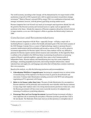 20 | RUSSIA’S 2020 STRATEGIC ECONOMIC GOALS
The world economy, according to the Concept, will be characterized by two major trends in FDI:
acceleration of growth in FDI in general and a shift in capital movement toward direct strategic
investment.56
Much of Russia’s outward FDI by energy TNCs is a combination of precisely such
strategic investment, however, with the primary goal being securing market access.
Russian companies have not focused very much yet on mergers and acquisitions abroad, but with
the growth of the Russian economy and increased access to capital, such an approach will
accelerate in the future. Already the expansion of Russian companies abroad has elicited criticism
in target countries, as we saw with Gazprom’s efforts to purchase the British utility Centrica in
2006.
Conclusion and Recommendations
Further economic integration with the West—especially Europe—will play a major role in
facilitating Russia’s capacity to achieve the broadly articulated goals of the innovation scenario of
the 2020 Strategic Concept, first as a source of high-technology imports to promote Russia’s
economic modernization and diversification and second as sources of FDI, as well as attractive
investment opportunities for Russian capital. However, these markets will be very difficult to
penetrate for Russian exports outside natural resources and commodities. In this regard the West
is unlikely to be as helpful in the 2020 time frame in promoting diversification as increasing
exports to Russia’s regional neighbors, especially those states in the Commonwealth of
Independent States. Russian industry and manufacturing here may have some comparative
advantages, including geographical proximity and existing transport infrastructure, shared
industrial base and supply ties, and language and culture that will help these countries modernize
their own economies.
Based on this analysis, we offer the following conclusions and recommendations:
Liberalization Will Drive Competitiveness. Increasing its competitiveness in various niches
in manufacturing will be imperative for Russia to meet its goals for diversification and
innovation. Continue trade liberalization including accession to the WTO and subsequently
negotiating an FTA agreement with Europe.
Better to Act Sooner rather than Later. The pain of trade liberalization for uncompetitive
Russian industries will be politically and economically more tolerable while Russia continues
to enjoy large trade surpluses and a very strong macroeconomic position as it does now, since
the Russian government will have more room to provide incentives for adaptation and
retraining of workforces in declining industries.
Encourage More not Less Foreign Investment. Increased foreign investment will play a
more important role in sustaining the next phase of Russian economic growth than it did in
the last decade. The Medvedev-Putin team must act on their promises to strengthen rule of
56
Concept, p. 13.
 