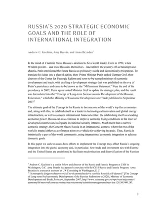 | 1
RUSSIA’S 2020 STRATEGIC ECONOMIC
GOALS AND THE ROLE OF
INTERNATIONAL INTEGRATION
Andrew C. Kuchins, Amy Beavin, and Anna Bryndza1
In the mind of Vladimir Putin, Russia is destined to be a world leader. Even in 1999, when
Western powers—and most Russians themselves—had written the country off as bankrupt and
chaotic, Putin envisioned the future Russia as politically stable and economically prosperous. To
translate his ideas into a plan of action, then–Prime Minister Putin tasked German Gref, then-
director of the Center for Strategic Reform and soon-to-be-named minister of economic
development and trade, with drafting a development strategy that was published on the eve of
Putin’s presidency and came to be known as the “Millennium Statement.” Near the end of his
presidency in 2007, Putin again tasked Minister Gref to update the strategic plan, and the result
was formulated into the “Concept of Long-term Socioeconomic Development of the Russian
Federation,” which the Ministry of Economic Development and Trade published in September
2007.2
The ultimate goal of the Concept is for Russia to become one of the world’s top five economies
and, along with this, to establish itself as a leader in technological innovation and global energy
infrastructure, as well as a major international financial center. By establishing itself as a leading
economic power, Russia can also continue to improve domestic living conditions to the level of
developed countries and safeguard its national security interests. Much more than a narrow
domestic strategy, the Concept places Russia in an international context, where the rest of the
world is treated either as a reference point or a vehicle for achieving its goals. Thus, Russia is
intrinsically a part of the world community, using international economic integration to achieve
domestic goals.
In this paper we seek to assess how efforts to implement the Concept may affect Russia’s ongoing
integration into the global economy and, in particular, how trade and investment ties with Europe
and the United States are envisioned to facilitate modernization and diversification of the Russian
1
Andrew C. Kuchins is a senior fellow and director of the Russia and Eurasia Program at CSIS in
Washington, D.C. Amy Beavin is a research associate with the CSIS Russia and Eurasia Program. Anna
Bryndza is a research assistant at UX Consulting in Washington, D.C.
2
“Kontseptsiia dolgosrochnovo sotsial’no-ekonomicheskovo razvitiia Rossiiskoi Federatsii” [The Concept
of Long-term Socioeconomic Development of the Russian Federation to 2020], Ministry of Economic
Development and Trade, Moscow, September 2007, http://www.economy.gov.ru/wps/wcm/myconnect/
economylib/mert/welcome/economy/macroeconomy/administmanagementdirect/doc1202863991297.
 