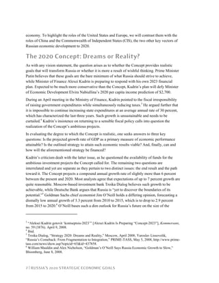 2 | RUSSIA’S 2020 STRATEGIC ECONOMIC GOALS
economy. To highlight the roles of the United States and Europe, we will contrast them with the
roles of China and the Commonwealth of Independent States (CIS), the two other key vectors of
Russian economic development to 2020.
The 2020 Concept: Dreams or Reality?
As with any vision statement, the question arises as to whether the Concept provides realistic
goals that will transform Russia or whether it is more a result of wishful thinking. Prime Minister
Putin believes that these goals are the bare minimum of what Russia should strive to achieve,
while Minister of Finance Alexei Kudrin is preparing to respond with his own 2023 financial
plan. Expected to be much more conservative than the Concept, Kudrin’s plan will defy Minister
of Economic Development Elvira Nabiullina’s 2020 per capita income prediction of $2,700.
During an April meeting in the Ministry of Finance, Kudrin pointed to the fiscal irresponsibility
of raising government expenditures while simultaneously reducing taxes.3
He argued further that
it is impossible to continue increasing state expenditures at an average annual rate of 30 percent,
which has characterized the last three years. Such growth is unsustainable and needs to be
curtailed.4
Kudrin’s insistence on returning to a sensible fiscal policy calls into question the
realization of the Concept’s ambitious projects.
In evaluating the degree to which the Concept is realistic, one seeks answers to three key
questions: Is the projected growth rate of GDP as a primary measure of economic performance
attainable? Is the outlined strategy to attain such economic results viable? And, finally, can and
how will the aforementioned strategy be financed?
Kudrin’s criticism dealt with the latter issue, as he questioned the availability of funds for the
ambitious investment projects the Concept called for. The remaining two questions are
interrelated and yet are separate as they pertain to two distinct issues: the end result and the path
toward it. The Concept projects a compound annual growth rate of slightly more than 6 percent
between the present and 2020. Most analysts agree that expectations of up to 7 percent growth are
quite reasonable. Moscow-based investment bank Troika Dialog believes such growth to be
achievable, while Deutsche Bank argues that Russia is “yet to discover the boundaries of its
potential.”5
Goldman Sachs chief economist Jim O’Neill holds a differing opinion, forecasting a
dismally low annual growth of 3.3 percent from 2010 to 2015, which is to drop to 2.9 percent
from 2015 to 2020.6
O’Neill bases such a dim outlook for Russia’s future on the size of the
3
“Aleksei Kudrin gotovit ‘kontseptsiu-2023’” [Alexei Kudrin Is Preparing “Concept-2023”], Kommersant,
no. 59 (3876). April 9, 2008.
4
Ibid.
5
Troika Dialog, “Strategy 2020: Dreams and Reality,” Moscow, April 2008; Yaroslav Lissovolik,
“Russia’s Comeback: From Fragmentation to Integration,” PRIME-TASS, May 5, 2008, http://www.prime-
tass.com/news/show.asp?topicid=65&id=437858.
6
William Mauldin and Alex Nicholson, “Goldman’s O’Neill Says Russia Economic Growth to Slow,”
Bloomberg, June 8, 2008.
 