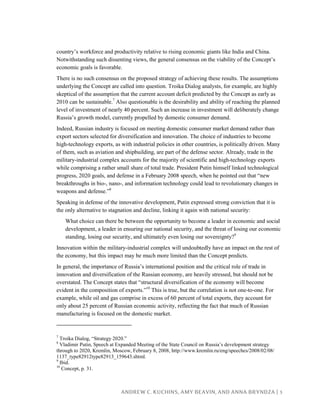 ANDREW C. KUCHINS, AMY BEAVIN, AND ANNA BRYNDZA | 3
country’s workforce and productivity relative to rising economic giants like India and China.
Notwithstanding such dissenting views, the general consensus on the viability of the Concept’s
economic goals is favorable.
There is no such consensus on the proposed strategy of achieving these results. The assumptions
underlying the Concept are called into question. Troika Dialog analysts, for example, are highly
skeptical of the assumption that the current account deficit predicted by the Concept as early as
2010 can be sustainable.7
Also questionable is the desirability and ability of reaching the planned
level of investment of nearly 40 percent. Such an increase in investment will deliberately change
Russia’s growth model, currently propelled by domestic consumer demand.
Indeed, Russian industry is focused on meeting domestic consumer market demand rather than
export sectors selected for diversification and innovation. The choice of industries to become
high-technology exports, as with industrial policies in other countries, is politically driven. Many
of them, such as aviation and shipbuilding, are part of the defense sector. Already, trade in the
military-industrial complex accounts for the majority of scientific and high-technology exports
while comprising a rather small share of total trade. President Putin himself linked technological
progress, 2020 goals, and defense in a February 2008 speech, when he pointed out that “new
breakthroughs in bio-, nano-, and information technology could lead to revolutionary changes in
weapons and defense.”8
Speaking in defense of the innovative development, Putin expressed strong conviction that it is
the only alternative to stagnation and decline, linking it again with national security:
What choice can there be between the opportunity to become a leader in economic and social
development, a leader in ensuring our national security, and the threat of losing our economic
standing, losing our security, and ultimately even losing our sovereignty?9
Innovation within the military-industrial complex will undoubtedly have an impact on the rest of
the economy, but this impact may be much more limited than the Concept predicts.
In general, the importance of Russia’s international position and the critical role of trade in
innovation and diversification of the Russian economy, are heavily stressed, but should not be
overstated. The Concept states that “structural diversification of the economy will become
evident in the composition of exports.”10
This is true, but the correlation is not one-to-one. For
example, while oil and gas comprise in excess of 60 percent of total exports, they account for
only about 25 percent of Russian economic activity, reflecting the fact that much of Russian
manufacturing is focused on the domestic market.
7
Troika Dialog, “Strategy 2020.”
8
Vladimir Putin, Speech at Expanded Meeting of the State Council on Russia’s development strategy
through to 2020, Kremlin, Moscow, February 8, 2008, http://www.kremlin.ru/eng/speeches/2008/02/08/
1137_type82912type82913_159643.shtml.
9
Ibid.
10
Concept, p. 31.
 
