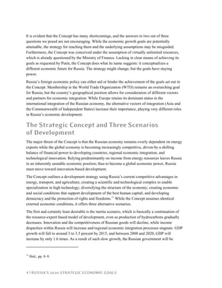 4 | RUSSIA’S 2020 STRATEGIC ECONOMIC GOALS
It is evident that the Concept has many shortcomings, and the answers to two out of three
questions we posed are not encouraging. While the economic growth goals are potentially
attainable, the strategy for reaching them and the underlying assumptions may be misguided.
Furthermore, the Concept was conceived under the assumption of virtually unlimited resources,
which is already questioned by the Ministry of Finance. Lacking in clear means of achieving its
goals as requested by Putin, the Concept does what its name suggests: it conceptualizes a
different economic future for Russia. The strategy might change, but the goals have staying
power.
Russia’s foreign economic policy can either aid or hinder the achievement of the goals set out in
the Concept. Membership in the World Trade Organization (WTO) remains an overarching goal
for Russia, but the country’s geographical position allows for consideration of different vectors
and partners for economic integration. While Europe retains its dominant status in the
international integration of the Russian economy, the alternative vectors of integration (Asia and
the Commonwealth of Independent States) increase their importance, playing very different roles
in Russia’s economic development.
The Strategic Concept and Three Scenarios
of Development
The major thrust of the Concept is that the Russian economy remains overly dependent on energy
exports while the global economy is becoming increasingly competitive, driven by a shifting
balance of financial power to developing countries, regional economic integration, and
technological innovation. Relying predominantly on income from energy resources leaves Russia
in an inherently unstable economic position; thus to become a global economic power, Russia
must move toward innovation-based development.
The Concept outlines a development strategy using Russia’s current competitive advantages in
energy, transport, and agriculture; creating a scientific and technological complex to enable
specialization in high technology; diversifying the structure of the economy; creating economic
and social conditions that support development of the best human capital; and developing
democracy and the protection of rights and freedoms.11
While the Concept assumes identical
external economic conditions, it offers three alternative scenarios.
The first and certainly least desirable is the inertia scenario, which is basically a continuation of
the resource-export based model of development, even as production of hydrocarbons gradually
decreases. Innovation and the competitiveness of Russian goods will decline, while income
disparities within Russia will increase and regional economic integration processes stagnate. GDP
growth will fall to around 3 to 3.5 percent by 2015, and between 2008 and 2020, GDP will
increase by only 1.6 times. As a result of such slow growth, the Russian government will be
11
Ibid., pp. 8–9.
 