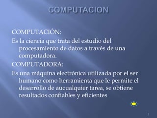 COMPUTACIÓN:
Es la ciencia que trata del estudio del
  procesamiento de datos a través de una
  computadora.
COMPUTADORA:
Es una máquina electrónica utilizada por el ser
  humano como herramienta que le permite el
  desarrollo de aucualquier tarea, se obtiene
  resultados confiables y eficientes

                                                  3
 