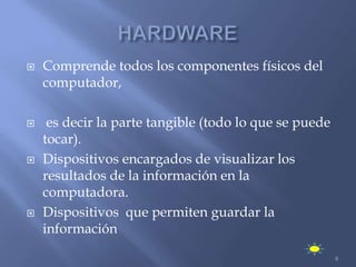    Comprende todos los componentes físicos del
    computador,

    es decir la parte tangible (todo lo que se puede
    tocar).
   Dispositivos encargados de visualizar los
    resultados de la información en la
    computadora.
   Dispositivos que permiten guardar la
    información
                                                        8
 