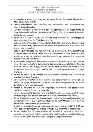 ESTADO DE PERNAMBUCO
                            TRIBUNAL DE CONTAS
                    GABINETE DO CONSELHEIRO MARCOS LORETO




 Acompanhar o prazo para envio das Autorizações de Internação Hospitalar -
  AIHs para o faturamento;
 Definir responsáveis pela captação, nas enfermarias, dos prontuários das
  internações prolongadas;
 Instituir controles e responsáveis pelo acompanhamento do cumprimento da
  carga horária dos médicos plantonistas da Tomografia, assim como da emissão
  dos laudos dos exames;
 Rever junto à SES o regime de trabalho mais adequado na contratação de
  médicos radiologistas da TC da Restauração;
 Elaborar e afixar em local visível, no Setor de Radiologia, a escala de serviço dos
  médicos do Raios-X, discriminando os nomes dos profissionais e os turnos que
  devem estar no serviço;
 Definir a periodicidade e os responsáveis pela atualização da ficha cadastral do
  estabelecimento de saúde. Além disso, é fundamental o monitoramento pela
  gestão, para que ela funcione como instrumento que subsidiará a tomada de
  decisão no âmbito hospitalar;
 Adotar ações que possibilitem otimizar a utilização das salas de cirurgia. Dentre
  estas, deve-se: controlar o cumprimento dos horários preestabelecidos (seja de
  início de turno ou de cirurgia); definir os processos rotineiros de higienização e
  preparo das salas de cirurgia; e adotar indicadores de produtividade por equipe
  cirúrgica;
 Apurar as faltas e os atrasos dos profissionais médicos que exercem as
  atividades no Bloco Cirúrgico;
 Estabelecer a obrigatoriedade do registro dos cancelamentos de cirurgias pelo
  médico da equipe responsável em ficha especifica, consignando-se, de forma
  detalhada, o motivo da suspensão;
 Adotar o indicador de taxa de suspensão de cirurgia, por especialidade,
  identificando-se os fatores de suspensão;
 Exigir o cumprimento da carga horária, estabelecendo, pelo menos, quatro turnos
  de trabalho por profissional, bem como o efetivo cumprimento dos turnos;
 Tornar obrigatório o registro das anestesias realizadas, tanto pelos anestesistas
  servidores públicos, quanto pelos anestesistas da COOPANEST; consolidando as
  informações mensalmente por profissional;
 Disciplinar a possibilidade de realização de anestesias via COOPANEST por
  parte dos servidores públicos lotados no hospital, e os controles necessários;
 Tornar obrigatório o preenchimento de formulário específico, para cada
  paciente, por parte do médico radiologista, justificando a impossibilidade de
  realização do exame sem anestesia (Tomografia Computadorizada);



                                                                                   1
                                                                                   0
 