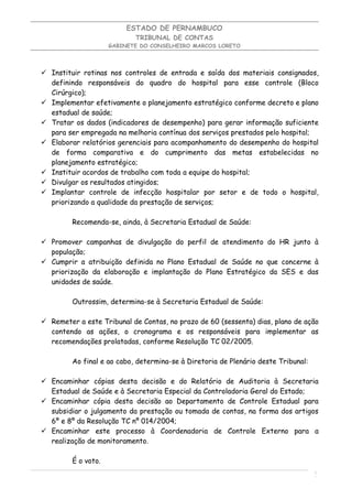 ESTADO DE PERNAMBUCO
                            TRIBUNAL DE CONTAS
                     GABINETE DO CONSELHEIRO MARCOS LORETO




 Instituir rotinas nos controles de entrada e saída dos materiais consignados,
  definindo responsáveis do quadro do hospital para esse controle (Bloco
  Cirúrgico);
 Implementar efetivamente o planejamento estratégico conforme decreto e plano
  estadual de saúde;
 Tratar os dados (indicadores de desempenho) para gerar informação suficiente
  para ser empregada na melhoria contínua dos serviços prestados pelo hospital;
 Elaborar relatórios gerenciais para acompanhamento do desempenho do hospital
  de forma comparativa e do cumprimento das metas estabelecidas no
  planejamento estratégico;
 Instituir acordos de trabalho com toda a equipe do hospital;
 Divulgar os resultados atingidos;
 Implantar controle de infecção hospitalar por setor e de todo o hospital,
  priorizando a qualidade da prestação de serviços;

         Recomenda-se, ainda, à Secretaria Estadual de Saúde:

 Promover campanhas de divulgação do perfil de atendimento do HR junto à
  população;
 Cumprir a atribuição definida no Plano Estadual de Saúde no que concerne à
  priorização da elaboração e implantação do Plano Estratégico da SES e das
  unidades de saúde.

         Outrossim, determina-se à Secretaria Estadual de Saúde:

 Remeter a este Tribunal de Contas, no prazo de 60 (sessenta) dias, plano de ação
  contendo as ações, o cronograma e os responsáveis para implementar as
  recomendações prolatadas, conforme Resolução TC 02/2005.

         Ao final e ao cabo, determina-se à Diretoria de Plenário deste Tribunal:

 Encaminhar cópias desta decisão e do Relatório de Auditoria à Secretaria
  Estadual de Saúde e à Secretaria Especial da Controladoria Geral do Estado;
 Encaminhar cópia desta decisão ao Departamento de Controle Estadual para
  subsidiar o julgamento da prestação ou tomada de contas, na forma dos artigos
  6º e 8º da Resolução TC nº 014/2004;
 Encaminhar este processo à Coordenadoria de Controle Externo para a
  realização de monitoramento.

         É o voto.
                                                                                    1
                                                                                    1
 