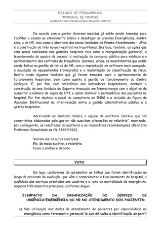 ESTADO DE PERNAMBUCO
                                TRIBUNAL DE CONTAS
                       GABINETE DO CONSELHEIRO MARCOS LORETO




             De acordo com o gestor diversas medidas já estão sendo tomadas para
facilitar o acesso ao atendimento básico e desafogar as grandes Emergências, dentre
elas, a do HR, tais como a abertura das novas Unidades de Pronto Atendimento – UPAs
e a construção de três novos hospitais metropolitanos. Destaca, também, as ações que
vem sendo realizadas nos grandes hospitais tais como a reorganização gerencial, o
levantamento do quadro de pessoal, a realização de concurso público para médicos e o
aprimoramento dos controles de frequência. Destaca, ainda, os investimentos que estão
sendo feitos na gestão de leitos do HR, com a implantação de software mais avançado,
a aquisição de equipamentos (tomógrafo) e a implantação da classificação de risco.
Relata ainda algumas medidas que já foram tomadas para o aprimoramento do
faturamento hospitalar, bem como quanto à gestão de funcionamento do Centro
Cirúrgico. E, por fim, com referência aos indicadores hospitalares, destaca a
construção de uma Unidade de Suporte Avançado em Neurocirurgia com o objetivo de
aumentar o número de vagas de UTI e assim diminuir a permanência dos pacientes no
hospital. Por fim destaca o papel da consultoria do INDG e a inclusão da figura do
Apoiador Institucional na inter-relação entre a gestão administrativa pública e a
gestão hospitalar.

             Apreciando as aludidas razões, a equipe de auditoria concluiu que “os
comentários elaborados pelo gestor não suscitam alterações no relatório”, mantendo,
por conseguinte, os resultados da auditoria e as respectivas recomendações (Relatório
Preliminar Consolidado às fls. 1360/1462).

            Vieram-me os autos conclusos.
            Eis, de modo sucinto, o relatório.
            Passo à análise e decisão.



                                        VOTO


            De logo, cuidaremos de apresentar as falhas que foram identificadas ao
longo do processo de avaliação, que vêm a comprometer o funcionamento do hospital, a
qualidade dos serviços prestados aos usuários e a taxa de mortalidade da emergência,
segundo três aspectos principais, conforme segue:

    (I) IMPACTO     DA     ORGANIZAÇÃO     DO     SERVIÇO    DE
        URGÊNCIA/EMERGÊNCIA DO HR NO ATENDIMENTO DOS PACIENTES:

   a) Não utilização dos dados de atendimento de pacientes por especialidade na
      emergência como ferramenta gerencial (o que dificulta a identificação do perfil
                                                                                   4
 
