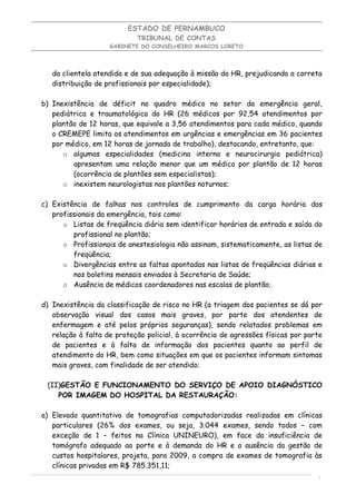 ESTADO DE PERNAMBUCO
                            TRIBUNAL DE CONTAS
                    GABINETE DO CONSELHEIRO MARCOS LORETO




   da clientela atendida e de sua adequação à missão do HR, prejudicando a correta
   distribuição de profissionais por especialidade);

b) Inexistência de déficit no quadro médico no setor da emergência geral,
   pediátrica e traumatológica do HR (26 médicos por 92,54 atendimentos por
   plantão de 12 horas, que equivale a 3,56 atendimentos para cada médico, quando
   o CREMEPE limita os atendimentos em urgências e emergências em 36 pacientes
   por médico, em 12 horas de jornada de trabalho), destacando, entretanto, que:
      o algumas especialidades (medicina interna e neurocirurgia pediátrica)
         apresentam uma relação menor que um médico por plantão de 12 horas
         (ocorrência de plantões sem especialistas);
      o inexistem neurologistas nos plantões noturnos;

c) Existência de falhas nos controles de cumprimento da carga horária dos
   profissionais da emergência, tais como:
      o Listas de freqüência diária sem identificar horários de entrada e saída do
         profissional no plantão;
      o Profissionais de anestesiologia não assinam, sistematicamente, as listas de
         freqüência;
      o Divergências entre as faltas apontadas nas listas de freqüências diárias e
         nos boletins mensais enviados à Secretaria de Saúde;
      o Ausência de médicos coordenadores nas escalas de plantão;

d) Inexistência da classificação de risco no HR (a triagem dos pacientes se dá por
   observação visual dos casos mais graves, por parte dos atendentes de
   enfermagem e até pelos próprios seguranças), sendo relatados problemas em
   relação à falta de proteção policial, à ocorrência de agressões físicas por parte
   de pacientes e à falta de informação dos pacientes quanto ao perfil de
   atendimento do HR, bem como situações em que os pacientes informam sintomas
   mais graves, com finalidade de ser atendido;

 (II)GESTÃO E FUNCIONAMENTO DO SERVIÇO DE APOIO DIAGNÓSTICO
    POR IMAGEM DO HOSPITAL DA RESTAURAÇÃO:

a) Elevado quantitativo de tomografias computadorizadas realizadas em clínicas
   particulares (26% dos exames, ou seja, 3.044 exames, sendo todos – com
   exceção de 1 – feitos na Clínica UNINEURO), em face da insuficiência de
   tomógrafo adequado ao porte e à demanda do HR e a ausência da gestão de
   custos hospitalares, projeta, para 2009, a compra de exames de tomografia às
   clínicas privadas em R$ 785.351,11;
                                                                                  5
 