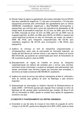 ESTADO DE PERNAMBUCO
                           TRIBUNAL DE CONTAS
                   GABINETE DO CONSELHEIRO MARCOS LORETO




b) Elevado tempo de espera no agendamento dos exames realizados fora do HR (5,9
   dias para ressonâncias magnéticas, 7,1 dias para arteriografias e 7,8 dias para
   angiografias) provocado pela centralização dos agendamentos para as clínicas
   UNINEURO (ressonâncias magnéticas) e MULTIMAGEM (arteriografias e
   angiografias), que contribui para a piora dos indicadores de desempenho do HR
   (tempo médio de permanência hospitalar: de 11,5 dias, em 2006, para 21,4 dias,
   em 2009; renovação de leitos: de 33,9, em 2006, para 9,9, em 2009; taxa de
   ocupação hospitalar: de 106%, em 2006, para 140,9%, em 2009) e o aumento dos
   custos hospitares (acréscimo no valor da internação, por exame, em relação a
   2008: R$ 24,82, para tomografia computadorizada; R$ 222,48, para
   ressonância magnética; R$ 267,20, para arteriografia; e R$ 292,81, para
   angiografia);

c) Ausência de cobrança ao SUS de tomografias computadorizadas e
   ultrassonografias, assim como de autorizações de internação hospitalar, em
   função das deficiências de controle interno, o que importou renúncia de receita
   (R$ 319.263,86, que puderam ser contabilizadas pelo Setor de Faturamento do
   HR, no período de janeiro a maio de 2009);

d) Descumprimento do regime de trabalho no serviço de tomografia
   computadoriazada (os médicos são escalados para o serviço como diaristas,
   entretanto foram contratados e recebem as vantagens como plantonistas). Caso
   fossem contratados como diaristas (regime que executam suas atividades), a
   Secretaria de Saúde economizaria R$ 158.980,32, anualmente;

e) Ausência de escala de serviço dos médicos radiologistas do Raio-X, refletindo a
   falta de controle pela gerência do setor de Radiologia e pela diretoria
   hospitalar;

f) Desatualização de informações no Cadastro Nacional de Estabelecimentos de
   Saúde (CNES – DATASUS) apurada pela inspeção física realizada no Setor de
   Radiologia do HR, gerando dados inconsistentes (por exemplo, 06 Raiox-X até
   100 ma informados ao CNES, quando na verdade havia apenas 01 equipamento
   existente e em uso);

 (III)GESTÃO E FUNCIONAMENTO DO CENTRO CIRURGICO:

a) Ociosidade no uso das salas de cirurgia (a taxa média de ocupação do centro
   cirúrgico é de 48,19%, quando seria desejável entre 80% e 85%), sendo as taxas
                                                                                6
 