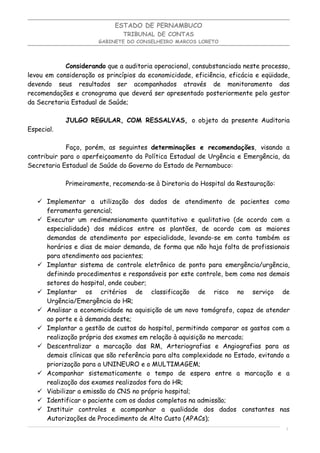 ESTADO DE PERNAMBUCO
                               TRIBUNAL DE CONTAS
                       GABINETE DO CONSELHEIRO MARCOS LORETO




            Considerando que a auditoria operacional, consubstanciada neste processo,
levou em consideração os princípios da economicidade, eficiência, eficácia e eqüidade,
devendo seus resultados ser acompanhados através de monitoramento das
recomendações e cronograma que deverá ser apresentado posteriormente pelo gestor
da Secretaria Estadual de Saúde;

            JULGO REGULAR, COM RESSALVAS, o objeto da presente Auditoria
Especial.

             Faço, porém, as seguintes determinações e recomendações, visando a
contribuir para o aperfeiçoamento da Política Estadual de Urgência e Emergência, da
Secretaria Estadual de Saúde do Governo do Estado de Pernambuco:

            Primeiramente, recomenda-se à Diretoria do Hospital da Restauração:

    Implementar a utilização dos dados de atendimento de pacientes como
     ferramenta gerencial;
    Executar um redimensionamento quantitativo e qualitativo (de acordo com a
     especialidade) dos médicos entre os plantões, de acordo com as maiores
     demandas de atendimento por especialidade, levando-se em conta também os
     horários e dias de maior demanda, de forma que não haja falta de profissionais
     para atendimento aos pacientes;
    Implantar sistema de controle eletrônico de ponto para emergência/urgência,
     definindo procedimentos e responsáveis por este controle, bem como nos demais
     setores do hospital, onde couber;
    Implantar os critérios de classificação de risco no serviço de
     Urgência/Emergência do HR;
    Analisar a economicidade na aquisição de um novo tomógrafo, capaz de atender
     ao porte e à demanda deste;
    Implantar a gestão de custos do hospital, permitindo comparar os gastos com a
     realização própria dos exames em relação à aquisição no mercado;
    Descentralizar a marcação das RM, Arteriografias e Angiografias para as
     demais clínicas que são referência para alta complexidade no Estado, evitando a
     priorização para a UNINEURO e o MULTIMAGEM;
    Acompanhar sistematicamente o tempo de espera entre a marcação e a
     realização dos exames realizados fora do HR;
    Viabilizar a emissão do CNS no próprio hospital;
    Identificar o paciente com os dados completos na admissão;
    Instituir controles e acompanhar a qualidade dos dados constantes nas
     Autorizações de Procedimento de Alto Custo (APACs);
                                                                                    9
 