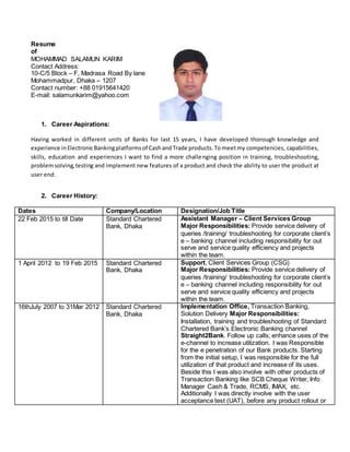 Resume
of
MOHAMMAD SALAMUN KARIM
Contact Address:
10-C/5 Block – F, Madrasa Road By lane
Mohammadpur, Dhaka – 1207
Contact number: +88 01915641420
E-mail: salamunkarim@yahoo.com
1. Career Aspirations:
Having worked in different units of Banks for last 15 years, I have developed thorough knowledge and
experience inElectronicBankingplatformsof CashandTrade products.To meetmy competencies, capabilities,
skills, education and experiences I want to find a more challenging position in training, troubleshooting,
problemsolving,testing and implement new features of a product and check the ability to user the product at
user end.
2. Career History:
Dates Company/Location Designation/Job Title
22 Feb 2015 to till Date Standard Chartered
Bank, Dhaka
Assistant Manager – Client Services Group
Major Responsibilities: Provide service delivery of
queries /training/ troubleshooting for corporate client’s
e – banking channel including responsibility for out
serve and service quality efficiency and projects
within the team.
1 April 2012 to 19 Feb 2015 Standard Chartered
Bank, Dhaka
Support, Client Services Group (CSG)
Major Responsibilities: Provide service delivery of
queries /training/ troubleshooting for corporate client’s
e – banking channel including responsibility for out
serve and service quality efficiency and projects
within the team.
16thJuly 2007 to 31Mar 2012 Standard Chartered
Bank, Dhaka
Implementation Office, Transaction Banking,
Solution Delivery Major Responsibilities:
Installation, training and troubleshooting of Standard
Chartered Bank’s Electronic Banking channel
Straight2Bank. Follow up calls; enhance uses of the
e-channel to increase utilization. I was Responsible
for the e penetration of our Bank products. Starting
from the initial setup, I was responsible for the full
utilization of that product and increase of its uses.
Beside this I was also involve with other products of
Transaction Banking like SCB Cheque Writer, Info
Manager Cash & Trade, RCMS, IMAX, etc.
Additionally I was directly involve with the user
acceptance test (UAT), before any product rollout or
 