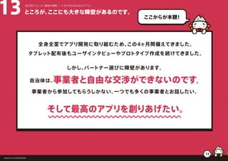 ところが、ここにも大きな障壁があるのです。13 浪江町タブレット、最後の挑戦 ー５分でわかるなみえアプリー
福島県浪江町役場復興推進課
13
ここからが本題！
全身全霊でアプリ開発に取り組むため、この4ヶ月間備えてきました。
タブレット配布後もユーザインタビューやプロトタイプ作成を続けてきました。
しかし、パートナー選びに障壁があります。
自治体は、事業者と自由な交渉ができないのです。
事業者から参加してもらうしかない。一つでも多くの事業者とお話したい。
そして最高のアプリを創りあげたい。
 