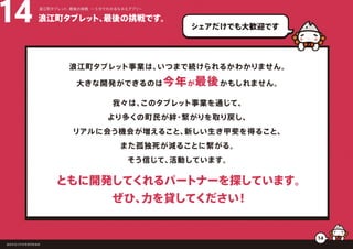 浪江町タブレット、最後の挑戦です。14 浪江町タブレット、最後の挑戦 ー５分でわかるなみえアプリー
福島県浪江町役場復興推進課
14
シェアだけでも大歓迎です
浪江町タブレット事業は、いつまで続けられるかわかりません。
大きな開発ができるのは今年が最後かもしれません。
我々は、このタブレット事業を通じて、
より多くの町民が絆・繋がりを取り戻し、
リアルに会う機会が増えること、新しい生き甲斐を得ること、
また孤独死が減ることに繋がる。
そう信じて、活動しています。
ともに開発してくれるパートナーを探しています。
ぜひ、力を貸してください！
 