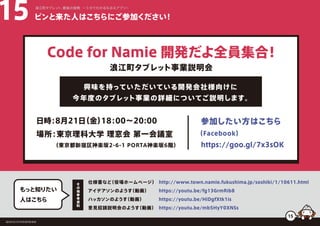 ピンと来た人はこちらにご参加ください！15 浪江町タブレット、最後の挑戦 ー５分でわかるなみえアプリー
仕様書など（役場ホームページ）
アイデアソンのようす（動画）
ハッカソンのようす（動画）
意見招請説明会のようす（動画）
http://www.town.namie.fukushima.jp/soshiki/1/10611.html
https://youtu.be/fg13GrmRib8
https://youtu.be/HiDgfXtk1is
https://youtu.be/mb5HyY0XNSs
もっと知りたい
人はこちら
そ
の
他
参
考
資
料
福島県浪江町役場復興推進課
Code for Namie 開発だよ全員集合！
日時：8月21日（金）18：00∼20:00
興味を持っていただいている開発会社様向けに
今年度のタブレット事業の詳細についてご説明します。
浪江町タブレット事業説明会
参加したい方はこちら
場所：東京理科大学 理窓会 第一会議室
（東京都新宿区神楽坂2-6-1 PORTA神楽坂6階） https://goo.gl/7x3sOK
（Facebook）
15
 