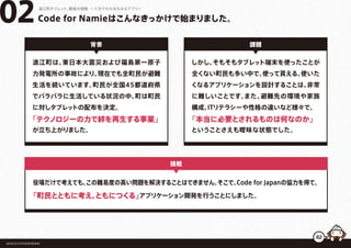 Code for Namieはこんなきっかけで始まりました。02浪江町タブレット、最後の挑戦 ー５分でわかるなみえアプリー
浪江町は、東日本大震災および福島第一原子
力発電所の事故により、現在でも全町民が避難
生活を続いています。町民が全国45都道府県
でバラバラに生活している状況の中、町は町民
に対しタブレットの配布を決定。
「テクノロジーの力で絆を再生する事業」
が立ち上がりました。
背景
福島県浪江町役場復興推進課
挑戦
しかし、そもそもタブレット端末を使ったことが
全くない町民も多い中で、使って貰える、使いた
くなるアプリケーションを設計することは、非常
に難しいことです。また、避難先の環境や家族
構成、ITリテラシーや性格の違いなど様々で、
「本当に必要とされるものは何なのか」
ということさえも曖昧な状態でした。
課題
役場だけで考えても、この難易度の高い問題を解決することはできません。そこで、Code for Japanの協力を得て、
「町民とともに考え、ともにつくる」アプリケーション開発を行うことにしました。
02
 