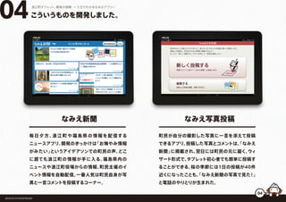 毎日夕方、浪江町や福島県の情報を配信する
ニュースアプリ。開発のきっかけは「お悔やみ情報
がみたい」というアイデアソンでの町民の声。どこ
に居ても浪江町の情報が手に入る。福島県内の
ニュースや浪江町役場からの情報、町民主催のイ
ベント情報を自動配信。一番人気は町民自身が写
真と一言コメントを投稿するコーナー。
こういうものを開発しました。04浪江町タブレット、最後の挑戦 ー５分でわかるなみえアプリー
福島県浪江町役場復興推進課
なみえ新聞
町民が自分の撮影した写真に一言を添えて投稿
できるアプリ。投稿した写真とコメントは、「なみえ
新聞」に掲載され、翌日には町民の元に届く。ウィ
ザード形式で、タブレット初心者でも簡単に投稿す
ることができる。桜の季節には1日の投稿が40件
近くになったことも。「なみえ新聞の写真で見た！」
と電話のやりとりが生まれた。
なみえ写真投稿
04
 