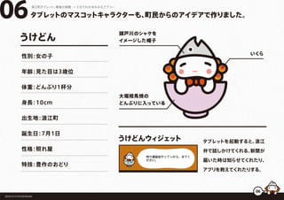 タブレットのマスコットキャラクターも、町民からのアイデアで作りました。
浪江町タブレット、最後の挑戦 ー５分でわかるなみえアプリー
福島県浪江町役場復興推進課
タブレットを起動すると、浪江
弁で話しかけてくれる。新聞が
届いた時は知らせてくれたり、
アプリを教えてくれたりする。
うけどんウィジェット
06
06
請戸川のシャケを
イメージした帽子
いくら
大堀相馬焼の
どんぶりに入っている
うけどん
性別：女の子
年齢：見た目は3歳位
体重：どんぶり1杯分
身長：10cm
出生地：浪江町
誕生日：7月1日
性格：照れ屋
特技：豊作のおどり
 