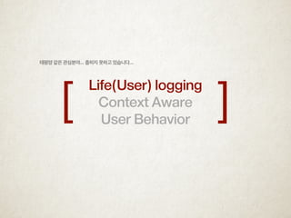 Life(User) logging
Context Aware
User Behavior
[ ]
태평양 같은 관심분야... 좁히지 못하고 있습니다...
 