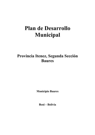 Plan de Desarrollo
        Municipal


Provincia Itenez, Segunda Sección
              Baures




          Municipio Baures



           Beni – Bolivia
 