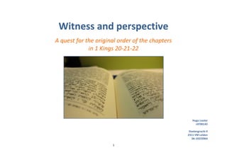 Witness and perspective
A quest for the original order of the chapters
             in 1 Kings 20-21-22




                                                    Hugo Louter
                                                      s9700145

                                                  Doelengracht 4
                                                 2311 VM Leiden
                                                    06-10233964

                      1
 