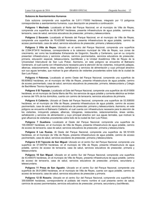 Lunes 8 de agosto de 2016 DIARIO OFICIAL (Segunda Sección) 17
Subzona de Asentamientos Humanos
Esta subzona comprende una superficie de 3,611.175550 hectáreas, integrado por 13 polígonos
correspondientes a asentamientos humanos, cuya descripción se presenta a continuación:
Polígono 1 Machado. Localizado al Norte del Parque Nacional, en el municipio de Villa de Reyes,
comprende una superficie de 90.397047 hectáreas, presenta infraestructura de agua potable, caminos de
terracería, casa de salud, servicios educativos de preescolar, primaria y telesecundaria.
Polígono 2 Socavón. Localizado al Noreste del Parque Nacional, en el municipio de Villa de Reyes,
comprende una superficie de 76.423080 hectáreas, presenta infraestructura de agua potable, camino de
acceso pavimentado, casa de salud, servicios educativos de preescolar, primaria y telesecundaria.
Polígono 3 Villa de Reyes. Ubicado en el centro del Parque Nacional, comprende una superficie
de 2,594.973416 hectáreas, correspondiente a la cabecera municipal de Villa de Reyes, sus zonas de
crecimiento, así como las localidades Exhacienda de Gogorrón, Saucillo y Centenario, que en su conjunto
presentan infraestructura y servicios urbanos, caminos pavimentados, servicios educativos de preescolar,
primaria, educación especial, telesecundaria, bachillerato y la Unidad Académica Villa de Reyes de la
Universidad Intercultural de San Luis Potosí. Asimismo, en este polígono se encuentra el Balneario
Centenario, el cual cuenta con infraestructura necesaria para la atención de los visitantes, incluyendo palapas,
albercas, estacionamiento, áreas verdes, señalización y servicios de alimentación y cuyo principal atractivo
son sus aguas termales, que motivan la gran afluencia de visitantes procedentes sobre todo de la ciudad de
San Luis Potosí.
Polígono 4 Palomas. Localizado al centro Oeste del Parque Nacional, comprende una superficie de
69.609832 hectáreas, en el municipio de Villa de Reyes, presenta infraestructura de agua potable, camino
de acceso pavimentado, casa de salud, servicios educativos de preescolar, primaria, telesecundaria y Colegio
de Bachilleres Técnico Agropecuario.
Polígono 5 El Tepozán. Localizado al Este del Parque Nacional, comprende una superficie de 40.815959
hectáreas, en el municipio de Santa María del Río, los servicios de agua potable y corriente eléctrica se limitan
a menos del 10% de los domicilios, cuenta con camino de terracería, servicios educativos de primaria.
Polígono 6 Calderón. Ubicado al Oeste del Parque Nacional, comprende una superficie de 53.308550
hectáreas, en el municipio de Villa de Reyes, presenta infraestructura de agua potable, camino de acceso
pavimentado, casa de salud, servicios educativos de preescolar, primaria y telesecundaria. Asimismo, en este
polígono se encuentra el Balneario Calderón, el cual cuenta con infraestructura necesaria para la atención de
los visitantes, incluyendo palapas, albercas, toboganes, restaurantes, estacionamientos, áreas verdes,
señalización y servicios de alimentación y cuyo principal atractivo son sus aguas termales, que motivan la
gran afluencia de visitantes procedentes sobre todo de la ciudad de San Luis Potosí.
Polígono 7 Guadiana. Localizado al Oeste del Parque Nacional, comprende una superficie de
100.006307 hectáreas, en el municipio de Villa de Reyes, presenta infraestructura de agua potable, camino
de acceso de terracería, casa de salud, servicios educativos de preescolar, primaria y telesecundaria.
Polígono 8 Las Rusias. Al Oeste del Parque Nacional, comprende una superficie de 58.191435
hectáreas, en el municipio de Villa de Reyes, presenta infraestructura de agua potable, camino de acceso
pavimentado, casa de salud, servicios escolares de preescolar, primaria y telesecundaria.
Polígono 9 El Tejocote de San Miguel. Ubicado en el centro Sur del Parque Nacional, comprende una
superficie de 37.545754 hectáreas, en el municipio de Villa de Reyes, presenta infraestructura de agua
potable, camino de acceso de terracería, casa de salud, servicios educativos de preescolar, primaria y
telesecundaria.
Polígono 10 San Miguel. Ubicado en el centro Sur del Parque Nacional, comprende una superficie
de 43.406375 hectáreas, en el municipio de Villa de Reyes, presenta infraestructura de agua potable, camino
de acceso de terracería, casa de salud, servicios educativos de preescolar, primaria, secundaria y
telesecundaria.
Polígono 11 Presa de San Agustín. Ubicado en el centro Sur del Parque Nacional, comprende una
superficie de 39.012665 hectáreas, en el municipio de Villa de Reyes, cuenta con agua potable, camino de
acceso de terracería, casa de salud, servicios educativos de preescolar y primaria.
Polígono 12 El Rosario. Ubicado en el centro Sur del Parque Nacional, comprende una superficie de
359.606594 hectáreas, correspondiente al poblado del mismo nombre el cual presenta centro de salud,
caminos de acceso pavimentados, servicios educativos de preescolar, primaria, secundaria y bachillerato.
 