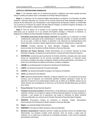 Lunes 8 de agosto de 2016 DIARIO OFICIAL (Segunda Sección) 35
CAPÍTULO I DISPOSICIONES GENERALES
Regla 1. Las presentes reglas son de observancia general y obligatoria para todas aquellas personas
físicas o morales que realicen obras o actividades en el Parque Nacional Gogorrón.
Regla 2. La aplicación de las presentes Reglas Administrativas corresponde a la Secretaría de Medio
Ambiente y Recursos Naturales; por conducto de la Comisión Nacional de Áreas Naturales Protegidas, sin
perjuicio de las atribuciones que correspondan a otras dependencias del Ejecutivo Federal, de conformidad
con lo previsto en el Decreto de creación del Área Natural Protegida, el presente Programa de Manejo y de
más ordenamientos legales y reglamentarios aplicables.
Regla 3. Para los efectos de lo previsto en las presentes Reglas Administrativas se aplicarán las
definiciones que se contienen en la Ley General del Equilibrio Ecológico y Protección al Ambiente, su
Reglamento en Materia de Áreas Naturales Protegidas, así como a las siguientes:
I. Actividades productivas de bajo impacto ambiental. Son aquellas que su realización no implica
modificaciones sustanciales de las características o condiciones naturales, no requiere del cambio
de uso de suelo, ni altera los hábitos, el desarrollo ni las relaciones de interdependencia entre
dichos elementos naturales ni afecta negativamente su existencia, transformación y desarrollo;
II. CONANP. Comisión Nacional de Áreas Naturales Protegidas, órgano administrativo
desconcentrado de la Secretaría de Medio Ambiente y Recursos Naturales;
III. Dirección del Parque Nacional. Unidad Administrativa de la Comisión Nacional de Áreas
Naturales Protegidas, encargada de la administración y manejo del Parque Nacional Gogorrón;
IV. ECOTECNIA. Las técnicas para la producción de vivienda, alimentos y energías para crear nuevas
formas de industrialización de los recursos renovables que garantizan un operación limpia,
económica y ecológica que puede conseguirse mediante acciones participativas, comunitarias, y a
través de la armonización de objetivos económicos, sociales y ecológicos;
V. LBOGM. Ley de Bioseguridad de Organismos Genéticamente Modificados;
VI. LGDFS. Ley General de Desarrollo Forestal Sustentable;
VII. LGEEPA. Ley General del Equilibrio Ecológico y la Protección al Ambiente;
VIII. LGVS. Ley General de Vida Silvestre;
IX. OGM. Organismo genéticamente modificado. Cualquier organismo vivo, con excepción de los seres
humanos, que ha adquirido una combinación genética novedosa, generada a través del uso
específico de técnicas de la biotecnología moderna que se define en la LBOGM, siempre que se
utilicen técnicas que se establezcan en dicha Ley o en las Normas Oficiales Mexicanas que deriven
de la misma;
X. Parque Nacional. Parque Nacional Gogorrón;
XI. Prestador de servicios turísticos. Persona física o moral dedicada a la organización de grupos de
visitantes o turistas, con el objeto de ingresar al Parque Nacional Gogorrón con fines recreativos y
culturales, y que requiere de la autorización que otorga la Secretaría de Medio Ambiente
y Recursos Naturales, por conducto de la Comisión Nacional de Áreas Naturales Protegidas;
XII. PROFEPA. Procuraduría Federal de Protección al Ambiente, Órgano Administrativo
Desconcentrado de la Secretaría de Medio Ambiente y Recursos Naturales;
XIII. Reglas. Las presentes Reglas Administrativas;
XIV. SEMARNAT. Secretaría de Medio Ambiente y Recursos Naturales;
XV. Senderos interpretativos. Pequeños caminos o huellas que permiten recorrer con facilidad áreas
determinadas. Los senderos cumplen varias funciones: servir de acceso y paseo para los
visitantes, ser un medio para el desarrollo de actividades educativas y servir para los propósitos
administrativos del Parque;
 