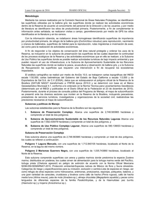 Lunes 8 de agosto de 2016 DIARIO OFICIAL (Segunda Sección) 51
Metodología
Mediante los censos realizados por la Comisión Nacional de Áreas Naturales Protegidas, se identificaron
las superficies utilizadas por la ballena gris; las superficies donde se realizan las actividades económicas
dentro de la Reserva de acuerdo al conocimiento del personal de la Dirección y de los usuarios; y por medio
de literatura se identificaron los sitios de productividad primaria. Posteriormente, a fin de complementar la
información antes señalada, se realizaron visitas a campo, georreferenciando por medio de GPS los sitios
identificados en la literatura y en los censos.
Con la información obtenida, se rodalizaron áreas homogéneas identificando superficies de importancia
por productividad primaria, de refugio de la ballena gris (Eschrichtius robustus) para reproducción, nacimiento
y crianza de ballenatos, superficies de hábitat para la reproducción, rutas migratorias e invernación de aves;
así como para la realización de actividades económicas.
A fin de responder a los objetos de conservación del área natural protegida y ordenar los usos de la
Reserva, se incluyeron en la subzona de preservación las superficies de las cuales dependen la continuidad
de los procesos ecológicos de la Reserva y las actividades económicas que en ella se realizan; a la Subzona
de Uso Público las superficies donde es posible realizar actividades turísticas de bajo impacto ambiental y que
pueden requerir el uso de infraestructura; a la Subzona de Aprovechamiento Sustentable de los Recursos
Naturales las superficies donde se realiza la pesca, acuacultura y observación de ballena gris; y a la Subzona
de Recuperación las superficies que requieren una intervención a fin de recuperar los ecosistemas
impactados.
El análisis cartográfico se realizó por medio de ArcGis 10.0, se trabajaron cartas topográficas del INEGI
escala 1:50,000, cartas batimétricas del Gobierno del Estado de Baja California a escala 1:5,000 y de
Exportadora de Sal S.A. de C.V (ESSA), datos que se sobrepusieron al polígono oficial de la Reserva de la
Biosfera (DATUM NAD27 transformado a ITRF08 época 2010.0 y se determinó con base en el Marco
Geoestadístico Municipal 4.1, conforme a lo ordenado en la Norma Técnica para Levantamientos Geodésicos
(determinado por el INEGI y publicadas en el Diario Oficial de la Federación el 23 de diciembre de 2010).
Posteriormente, durante el proceso de consulta pública del Programa de Manejo, el mapa de subzonificación
se presentó ante los diversos sectores que inciden en la Reserva de la Biosfera, incluyendo pescadores,
prestadores de servicios turísticos, investigadores y organizaciones de la sociedad civil, realizándose las
precisiones necesarias al mapa de subzonificación.
Subzonas y políticas de Manejo
Las subzonas establecidas para la Reserva de la Biosfera son las siguientes:
I. Subzona de Preservación Complejo. Abarca una superficie de 2,748.583965 hectáreas y
comprende un total de dos polígonos;
II. Subzona de Aprovechamiento Sustentable de los Recursos Naturales Lagunas Abarca una
superficie de 7,592.435478 hectáreas y comprende un total de dos polígonos, y
III. Subzona de Uso Público Complejo Lagunar. Abarca una superficie de 590.138003 hectáreas y
comprende un total de tres polígonos.
Subzona de Preservación Complejo
Esta subzona abarca una superficie de 2,748.583965 hectáreas y comprende un total de dos polígonos,
los cuales se refieren a continuación:
Polígono 1 Laguna Manuela, con una superficie de 1,712.840105 hectáreas, localizado al Norte de la
Reserva, en la laguna del mismo nombre.
Polígono 2 Marismas Guerrero Negro, con una superficie de 1,035.743860 hectáreas, localizado al
Norte de la Reserva.
Esta subzona comprende superficies con arena y pastos marinos donde predomina la especie Zostera
marina, distribuidos en praderas, los cuales sirven de alimentación para la tortuga marina verde del Pacífico,
tortuga prieta (Chelonia agassizi) en peligro de extinción de acuerdo con la Norma Oficial Mexicana
NOM-059-SEMARNAT-2010, Protección ambiental-Especies nativas de México de flora y fauna silvestres-
Categorías de riesgo y especificaciones para su inclusión, exclusión o cambio-Lista de especies en riesgo, así
como refugio de otras especies como hidrozoarios, anémonas, protozoarios, esponjas, poliquetos, balanos, y
una gran variedad de caracoles, crustáceos y bivalvos como callo de hacha (Pinna rugosa), callo de hacha
media luna (Atrina maura), pata de mula (Anadara sp.), almeja chocolata (Megapitaria squalida) y peces como
lenguados de diferentes especies de la familia Paralichthyidae, y de la Haemulidae: pez burrito
(Haemulon sp.) y mojarra (Anisotremus sp.).
 
