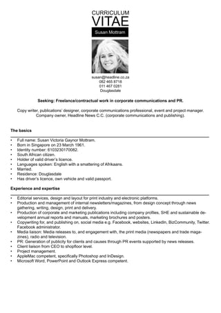 CURRICULUM
VITAE
susan@headline.co.za
082 465 8718
011 467 0281
Douglasdale
Seeking: Freelance/contractual work in corporate communications and PR.
Copy writer, publications’ designer, corporate communications professional, event and project manager.
Company owner, Headline News C.C. (corporate communications and publishing).
The basics
Full name: Susan Victoria Gaynor Mottram.•	
Born in Singapore on 23 March 1961.•	
Identity number: 6103230170082.•	
South African citizen.•	
Holder of valid driver’s licence.•	
Languages spoken: English with a smattering of Afrikaans.•	
Married.•	
Residence: Douglasdale•	
Has driver’s licence, own vehicle and valid passport.•	
Experience and expertise
Editorial services, design and layout for print industry and electronic platforms.•	
Production and management of internal newsletters/magazines, from design concept through news•	
gathering, writing, design, print and delivery.
Production of corporate and marketing publications including company profiles, SHE and sustainable de-•	
velopment annual reports and manuals, marketing brochures and posters.
Copywriting for, and publishing on, social media e.g. Facebook, websites, LinkedIn, BizCommunity, Twitter.•	
Facebook administrator.
Media liaison: Media releases to, and engagement with, the print media (newspapers and trade maga-•	
zines), radio and television.
PR: Generation of publicity for clients and causes through PR events supported by news releases.•	
Client liaison from CEO to shopfloor level.•	
Project management.•	
AppleMac competent, specifically Photoshop and InDesign.•	
Microsoft Word, PowerPoint and Outlook Express competent.•	
Susan Mottram
 