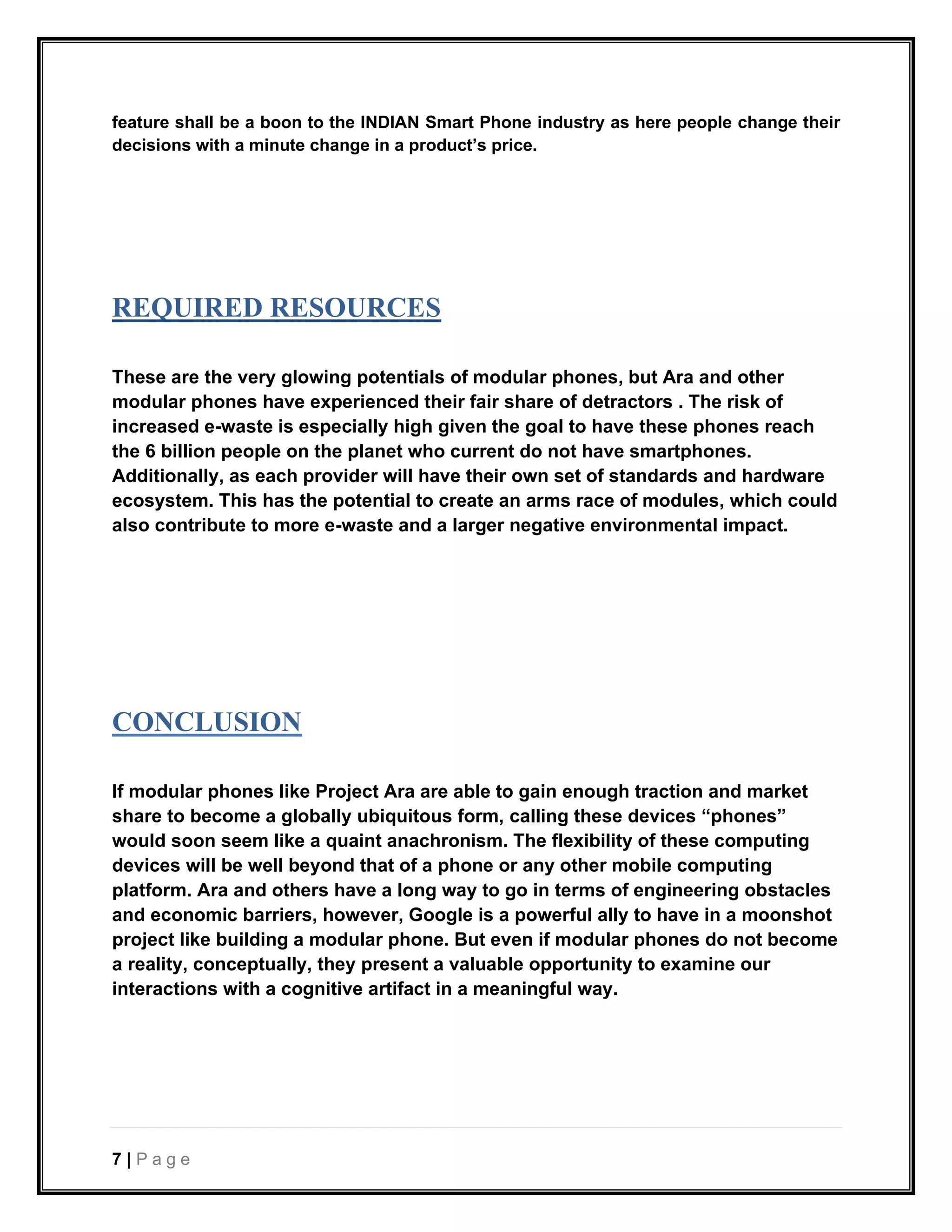 7 | P a g e
feature shall be a boon to the INDIAN Smart Phone industry as here people change their
decisions with a minute change in a product’s price.
REQUIRED RESOURCES
These are the very glowing potentials of modular phones, but Ara and other
modular phones have experienced their fair share of detractors . The risk of
increased e-waste is especially high given the goal to have these phones reach
the 6 billion people on the planet who current do not have smartphones.
Additionally, as each provider will have their own set of standards and hardware
ecosystem. This has the potential to create an arms race of modules, which could
also contribute to more e-waste and a larger negative environmental impact.
CONCLUSION
If modular phones like Project Ara are able to gain enough traction and market
share to become a globally ubiquitous form, calling these devices “phones”
would soon seem like a quaint anachronism. The flexibility of these computing
devices will be well beyond that of a phone or any other mobile computing
platform. Ara and others have a long way to go in terms of engineering obstacles
and economic barriers, however, Google is a powerful ally to have in a moonshot
project like building a modular phone. But even if modular phones do not become
a reality, conceptually, they present a valuable opportunity to examine our
interactions with a cognitive artifact in a meaningful way.
 
