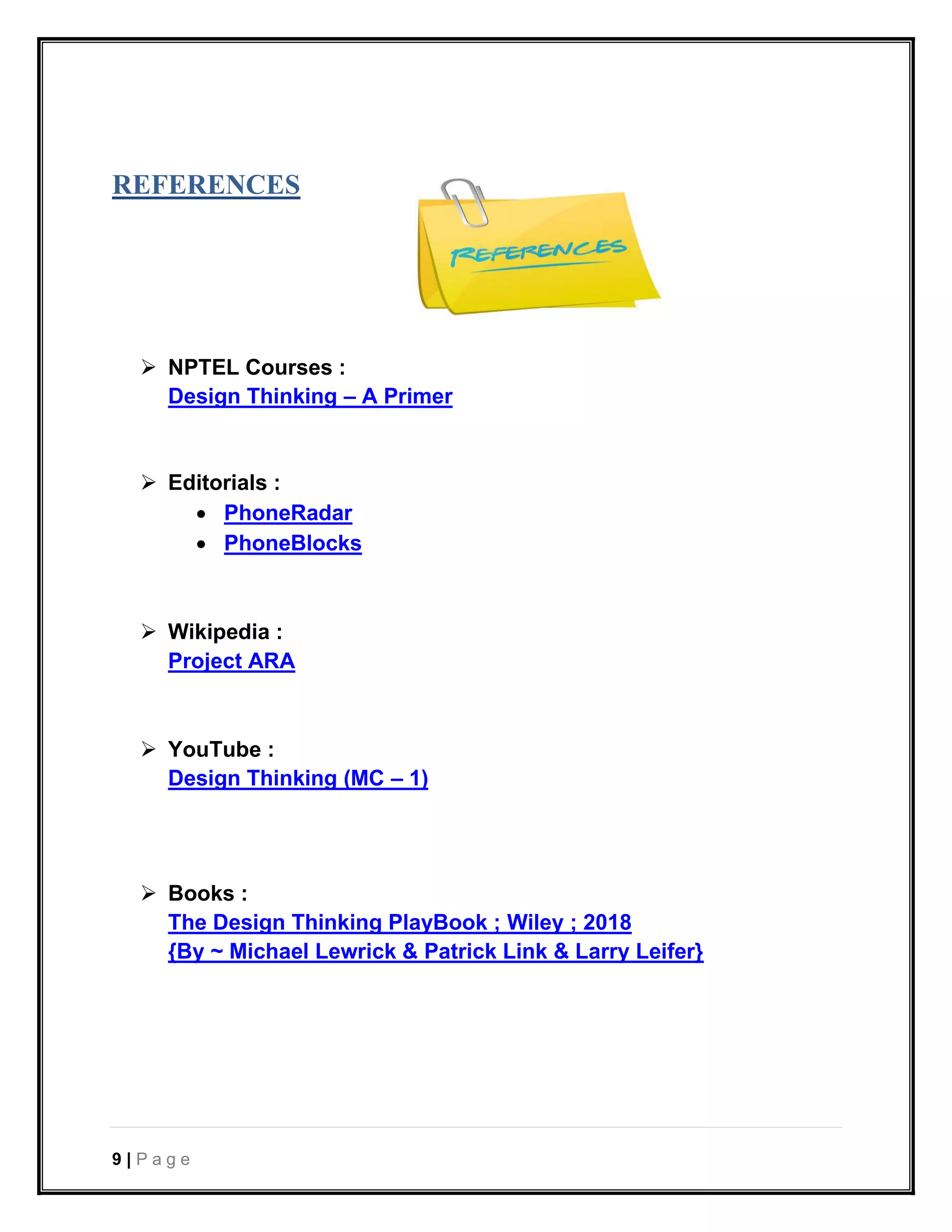 9 | P a g e
REFERENCES
➢ NPTEL Courses :
Design Thinking – A Primer
➢ Editorials :
• PhoneRadar
• PhoneBlocks
➢ Wikipedia :
Project ARA
➢ YouTube :
Design Thinking (MC – 1)
➢ Books :
The Design Thinking PlayBook ; Wiley ; 2018
{By ~ Michael Lewrick & Patrick Link & Larry Leifer}
 