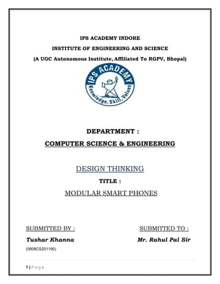 1 | P a g e
IPS ACADEMY INDORE
INSTITUTE OF ENGINEERING AND SCIENCE
(A UGC Autonomous Institute, Affiliated To RGPV, Bhopal)
DEPARTMENT :
COMPUTER SCIENCE & ENGINEERING
DESIGN THINKING
TITLE :
MODULAR SMART PHONES
SUBMITTED BY : SUBMITTED TO :
Tushar Khanna Mr. Rahul Pal Sir
(0808CS201190)
 