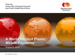 Philip Yen
Group Head, Emerging Payments
Asia Pacific, Middle East & Africa




A World Beyond Plastic:
Mobile Payments
August 8, 2012


©2011 MasterCard. Proprietary.
 