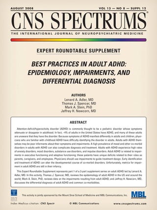 AUGUST 2008                                                                            VOL 13 — NO 8 — SUPPL 12




CNS SPECTRUMS
                                                                                                                             ®




T H E I N T E R N AT I O N A L J O U R N A L O F N E U R O P S YC H I AT R I C M E D I C I N E




                                EXPERT ROUNDTABLE SUPPLEMENT

                      BEST PRACTICES IN ADULT ADHD:
                     EPIDEMIOLOGY, IMPAIRMENTS, AND
                         DIFFERENTIAL DIAGNOSIS
                                                                 AUTHORS
                                                            Lenard A. Adler, MD
                                                          Thomas J. Spencer, MD
                                                            Mark A. Stein, PhD
                                                          Jeffrey H. Newcorn, MD


                                                               ABSTRACT
       Attention-deficit/hyperactivity disorder (ADHD) is commonly thought to be a pediatric disorder whose symptoms
    attenuate or disappear in adulthood. In fact, ~4% of adults in the United States have ADHD, and many of these adults
    are unaware that they have the disorder. Because symptoms of ADHD manifest differently in adults and children, physi-
    cians who are familiar with childhood ADHD have difficulty identifying the disorder in adults. Adults with ADHD them-
    selves may be poor informants about their symptoms and impairments. A high prevalence of mood and other co-morbid
    disorders in adults with ADHD can also complicate diagnosis and treatment. Adults with ADHD experience high rates
    of anxiety disorders, mood disorders, substance use disorders, and impulse disorders. Adult ADHD is related to impair-
    ments in executive functioning and adaptive functioning; these patients have unique deficits related to their roles as
    parents, caregivers, and employees. Physicians should use impairments to guide treatment design. Early identification
    and treatment of ADHD can alter the developmental course of co-morbid disorders. Unfortunately, metrics for impair-
    ment in adult ADHD are still in their infancy.
      This Expert Roundtable Supplement represents part 1 of a 3-part supplement series on adult ADHD led by Lenard A.
    Adler, MD. In this activity, Thomas J. Spencer, MD, reviews the epidemiology of adult ADHD in the US and around the
    world; Mark A. Stein, PhD, reviews data on the impairments resulting from adult ADHD; and Jeffrey H. Newcorn, MD,
    discusses the differential diagnosis of adult ADHD and common co-morbidities.



              This activity is jointly sponsored by the Mount Sinai School of Medicine and MBL Communications, Inc.


Index M e d i c u s c i t a t i o n : C N S S p e c t r        © MBL Communications                  www.cnsspectr ums.com
 