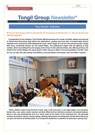 Inherit the true love of God!
    The Tongil Group: Latest News 2011




                 Tongil Group Newsletter*
               Tongil Group http://www.tongilgroup.org Contact: info@tongilgroup.com Copyrightⓒ Tongil Group, All Rights Reserved



                                                 True Parents’ Activities

❇ The 21st Anniversary of Chil Il Jeol and the 15th Anniversary of Chil Pal Jeol, 7.7., 2011 by the heavenly
calendar (August 6)

  In preparation for the holidays, True Parents offered devotions for a week in Kodiak, Alaska and returned
to Cheon Hwa Gung three days before the celebrations. Leaders and more than a hundred other church
members from around the world attended the event, which began at 5 AM and was emceed by Rev. Chang
Shik Yang, continental director for the United States, The celebrations began with the lighting of holy
candles, which was followed by the singing of the Cheon Il Guk national anthem, the offering of bows, the
recital of the Family Pledge, the report prayer of Rev. Hyung Jin Moon, the world president, and Rev. Yeon
Ah Lee, his wife, the cake-cutting, hoondokhwe, the presentation of bouquets, and True Father’s speech.




  “God’s children need to bear the fruit of east, west, north and south, in the eight stages—the individual,
family, tribe, race, nation, world, cosmos, and God. When the four directions maintain a horizontal balance,
there is only one perpendicular line to it, which rests at the center of the horizontal line. Life generally
involves six actions—going, coming, eating, sleeping, being good, and being bad, and the place where you
can give and receive is the best place. It is not good to always be in a position of receiving, or giving only.”


                                                                     1 / 22
 