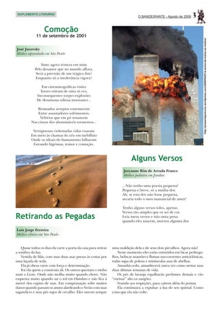 SUPLEMENTO LITERÁRIO
                                                                                  O BANDEIRANTE - Agosto de 2009       3
                   Comoção
             11 de setembro de 2001




                                                                                                                                 http://presentepravoce.wordpress.com/2008/04/01/a-soma-de-todos-os-medos/
José Jucovsky
Médico aposentado em São Paulo


                 Sinto agora tristeza em mim
             Pelo desamor que no mundo aflora,
              Será a previsão de um trágico fim?
             Enquanto só a intolerância vigora?

                 Em cinematográficas visões
                Torres ruíram de uma só vez,
              Inconsequentes torpes explosões
              De desumana odiosa insensatez...

              Brumados arrepios estremecem
              Entre assustadores sofrimentos;
               Velórios que em pó renascem
          Nas cinzas dos abomináveis tormentos...

           Vertiginosas violentadas vidas voaram
          Em meio às chamas do céu em turbilhão
          Onde os ideais do humanismo falharam
           Gerando lágrimas, temor e comoção.



                                                                             Alguns Versos
                                                                        Josyanne Rita de Arruda Franco
                                                                        Médica pediatra em Jundiaí

                                                                       ...Não tenho uma poesia pequena!
                                                                       Pequena e breve, só a minha dor.
                                                                       Ah, se esta dor não fosse pequena,
                                                                       secaria todo o meu manancial de amor!

                                                                       Tenho alguns versos tolos, apenas.
                                                                       Versos tão simples que os sei de cor.
Retirando as Pegadas                                                   Leia meus versos e não sinta pena:
                                                                       quando eles nascem, morreu alguma dor.

Luiz Jorge Ferreira
Médico clínico em São Paulo


    Quase todos os dias ela varre a porta da casa para retirar   uma maldição dela e de seus dois pirralhos. Agora não!
a sombra da lua.                                                     Neste momento eles estão entretidos em bicar pedregu-
    Vestida de lilás, com suas duas asas presas às costas por    lhos, beliscar mamões e flutuar nas correntes anticiclônicas,
uma laçada de seda.                                              todas sujas de polens e minúsculas asas de abelhas.
    Ela já obesa varre com força e determinação.                     Amanhã cedo, amanhecerá outra vez como nestas suas
    Foi ela quem a construiu ali. Os outros queriam o ninho      duas últimas semanas de vida.
mais a Leste. Onde não molha muito quando chove. Não                 Os pés de laranja espalharão perfumes demais e vão
esquenta muito quando sai o sol em Outubro e não fica à          “rurinar” alto os zangões.
mercê dos cupins de asas. Em compensação sofre muitos                Voando aos tropeções, para caírem além do pomar.
danos quando passam os anuns alardeando o Verão com suas             Ela continuara a expulsar a lua do seu quintal. Como
tagarelices e seus pés sujos de orvalho. Eles ouvem sempre       coisa que ela não volte.
 