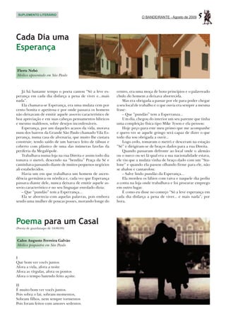 SUPLEMENTO LITERÁRIO
                                                                          O BANDEIRANTE - Agosto de 2009     5

Cada Dia uma
Esperança

Flerts Nebó
Médico aposentado em São Paulo



    Já há bastante tempo o poeta cantou “Só a leve es-     centro, era uma moça de bons princípios e o palavreado
perança em cada dia disfarça a pena de viver e...mais      chulo do homem a deixava aborrecida.
nada”.                                                         Mas era obrigada a passar por ele para poder chegar
    Ela chamava-se Esperança, era uma mulata cem por       a seu local de trabalho e o que ouvia era sempre a mesma
cento bonita e apetitosa e por onde passava os homens      frase:
não deixavam de emitir aquele assovio característico de        – Que “pundão” tem a Esperranza...
boa apreciação e em suas cabeças pensamentos lúbricos          Um dia, chegou do interior um seu parente que tinha
e mesmo maldosos, sobre desejos inconfessáveis.            uma compleição física tipo Mike Tyson e ela pensou:
    Esperança, por um daqueles acasos da vida, morava          Hoje peço para este meu primo que me acompanhe
num dos bairros da Grande São Paulo chamado Vila Es-       e quero ver se aquele gringo será capaz de dizer o que
perança, numa casa de alvenaria, que muito lhe custara     todo dia sou obrigada a ouvir...
construir; tendo saído de um barraco feito de tábuas e         Logo cedo, tomaram o metrô e desceram na estação
coberto com plástico de uma das inúmeras favelas da        “Sé” e dirigiram-se de braços dados para a rua Direita.
periferia da Megalópole.                                       Quando passaram defronte ao local onde o alemão
    Trabalhava numa loja na rua Direita e assim todo dia   ou o sueco ou sei lá qual era a sua nacionalidade estava,
tomava o metrô, descendo na “bendita” Praça da Sé e        ele viu que a mulata vinha de braço dado com um “Sta-
caminhava passando diante de muitos pequenos negócios      lone” e quando ela passou olhando firme para ele, não
ali estabelecidos.                                         se abalou e cantarolou:
    Havia um em que trabalhava um homem de ascen-              – Salve lindo pundão da Esperança...
dência germânica ou nórdica e, cada vez que Esperança          Ela mordeu os lábios com raiva e naquele dia pediu
passava diante dele, nunca deixava de emitir aquele as-    a conta na loja onde trabalhava e foi procurar emprego
sovio característico e no seu linguajar enrolado dizia:    em outro lugar.
    – Que “pundão” tem a Esperrança...                         É como eu disse no começo “Só a leve esperança em
    Ela se aborrecia com aquelas palavras, pois embora     cada dia disfarça a pena de viver... e mais nada”; por
sendo uma mulher de poucas posses, morando longe do        hora.




Poema para um Casal
(Poesia de guardanapo de 18/06/09)



Calos Augusto Ferreira Galvão
Médico psiquiatra em São Paulo


I
Que bom ver vocês juntos
Afora a vida, afora a noite
Afora as vírgulas, afora os pontos
Afora o tempo batendo feito açoite.

II
É muito bom ver vocês juntos.
Pois sobra o lar, sobram momentos,
Sobram filhos, nem sempre tormentos
Pois foram feitos com amores sedentos.
 