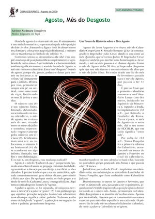 8   O BANDEIRANTE - Agosto de 2009
                                                                                                 SUPLEMENTO LITERÁRIO




                               Agosto, Mês do Desgosto
Alcione Alcântara Gonçalves
Médico psiquiatra em Tupã

    O mês de agosto é o oitavo mês do ano. O número oito       Um Pouco de História sobre o Mês Agosto
é um símbolo numérico, representado pela sobreposição
de dois círculos , formando a figura do 8. Se observarmos          Agosto do latim Augustus é o oitavo mês do Calen-
essa forma e a colocarmos na posição horizontal, o número      dário Gregoriano. O Senado Romano já havia homena-
oito se transforma no símbolo do infinito: ∞.                  geado o Imperador Julio César, dando o seu nome ao
    Como são curiosas as circunstâncias da vida! Uma sim-      mês Quintilis, que se tornou Julho. O Imperador César
ples mudança de posição modifica completamente o signi-        Augusto também quis receber uma homenagem e, desse
ficado de certas coisas. A verticalidade e a horizontalidade   modo, o mês sextilis passou a se chamar Agosto. Como
mudam significativamente o sentido do mês de Agosto, o         o mês de Agosto tinha 30 dias, o Imperador Augustus
mês oito do nosso calendário. Este é um “desgosto” do mês      quis que seu mês tivesse o mesmo número de dias que
de agosto, porque ele, jamais, poderá se deitar para dor-      o mês de Julio César. Foi então tirado um dia do mês
mir ou descansar; e, se                                                                            de fevereiro e passado
o fizer, vai diretamente                                                                           para o mês de Agosto,
para o infinito. Deverá,                                                                           que passou a ter 31
por isso, permanecer                                                                               dias.
sempre em pé, na ver-                                                                                  É preciso frisar que
tical, como uma torre                                                                              o primeiro calendário
de vigia, fiscalizando                                                                             romano era um Calen-
os seus 31 (trinta e um)                                                                           dário Lunar com dez
dias.                                                                                              meses, iniciando no
    O número oito (8)                                                                              Equinócio da Primave-
é um número finito,                                                                                ra e, segundo a lenda,
limitado, delimitado,                                                                              foi implantado em 753
caracterizando em nos-                                                                             a.C., por Rômulo, o
so calendário, o mês                                                                               fundador de Roma.
de agosto, ou o oitavo                                                                             Nessa época, o mês
mês do ano, situado                                                                                de Agosto era o sexto
entre os meses de julho                                                                            mês, daí o seu nome
e setembro, represen-                                                                              de SEXTILIS, que em
tado respectivamente                                                                               latim significa “sexto
pelos números sete (7)                                                                             mês”.
e nove (9). Lembramos                                                                                  Por volta de 713
mais uma vez: ao co-                                                                               a.C., Numa Pompilio
locarmos o número 8                                                                                fez a primeira reforma
na horizontal (∞) ele                                                                              do Calendário, acres-
se transforma em algo                                                                              centando os meses de
infinito, ilimitado, sem                                                                           Janeiro e Fevereiro no
fim e sem delimitação.                                                                             final do calendário,
É ou não é, um desgosto, essa mudança radical?!                transformando-o em um calendário Luni-solar, baseado
    Agosto é o mês do “Cachorro Louco” porque nesta épo-       no calendário grego, praticado em Atenas e que passou
ca do ano a Raiva Canina se propaga com mais facilidade,       a ter 12 meses.
agravando-se a doença que nos obriga a sacrificar os cães          Julio César, por volta de 45 a.C., implantou um calen-
afetados. É preciso lembrar que a vacina antirrábica, apli-    dário solar, em substituição ao calendário Luni-Solar de
cada convenientemente, gera efeitos eficazes, prevenindo       Numa Pompilio, que ficou conhecido como Calendário
a Raiva nos cães. De qualquer modo, o rótulo pegou e o         Juliano.
título de mês do Cachorro Louco, consagrado ficou. Aqui            Posteriormente, os meses de Janeiro e Fevereiro, que
temos outro desgosto do mês de Agosto.                         eram os últimos do ano, passaram a ser os primeiros, jo-
    A palavra agosto, se for separada, decomposta, tere-       gando o mês Sextilis (Agosto) duas posições para a frente
mos: a Letra “A” e a palavra “gosto”. “A” é um prefixo grego   tornando-se o oitavo mês. Assim, permaneceu no Calen-
que significa: privação, negação. Gosto é um substantivo       dário Gregoriano e se mantém até os dias atuais. Apenas
masculino que significa: sabor; paladar. Teríamos, então       por curiosidade, diremos que os romanos tinham nomes
como definição de “a-gosto”, a privação e ou negação do        especiais para três dias específicos em cada mês. O pri-
sabor e paladar, gerando um desgosto.                          meiro dia de cada mês era chamado Kalendae (calendas),
                                                               de onde a palavra Calendário se originou.
 