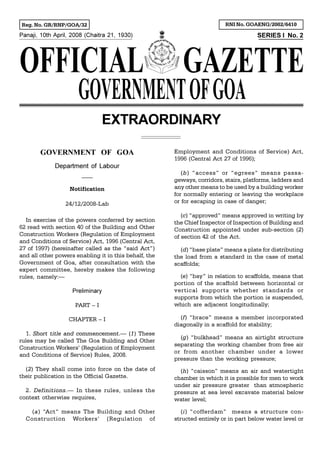 Panaji, 10th April, 2008 (Chaitra 21, 1930) SERIES I No. 2
Reg. No. GR/RNP/GOA/32 RNI No. GOAENG/2002/6410
EXTRAORDINARY
GOVERNMENT OF GOA
Department of Labour
___
Notification
24/12/2008-Lab
In exercise of the powers conferred by section
62 read with section 40 of the Building and Other
Construction Workers (Regulation of Employment
and Conditions of Service) Act, 1996 (Central Act,
27 of 1997) (hereinafter called as the “said Act”)
and all other powers enabling it in this behalf, the
Government of Goa, after consultation with the
expert committee, hereby makes the following
rules, namely:—
Preliminary
PART – I
CHAPTER – I
1. Short title and commencement.— (1) These
rules may be called The Goa Building and Other
Construction Workers’ (Regulation of Employment
and Conditions of Service) Rules, 2008.
(2) They shall come into force on the date of
their publication in the Official Gazette.
2. Definitions.— In these rules, unless the
context otherwise requires,
(a) “Act” means The Building and Other
Construction Workers’ (Regulation of
Employment and Conditions of Service) Act,
1996 (Central Act 27 of 1996);
(b) “access” or “egrees” means passa-
geways, corridors, stairs, platforms, ladders and
any other means to be used by a building worker
for normally entering or leaving the workplace
or for escaping in case of danger;
(c) “approved” means approved in writing by
the Chief Inspector of Inspection of Building and
Construction appointed under sub-section (2)
of section 42 of the Act.
(d) “base plate” means a plate for distributing
the load from a standard in the case of metal
scaffolds;
(e) “bay” in relation to scaffolds, means that
portion of the scaffold between horizontal or
vertical supports whether standards or
supports from which the portion is suspended,
which are adjacent longitudinally;
(f) “brace” means a member incorporated
diagonally in a scaffold for stability;
(g) “bulkhead” means an airtight structure
separating the working chamber from free air
or from another chamber under a lower
pressure than the working pressure;
(h) “caisson” means an air and watertight
chamber in which it is possible for men to work
under air pressure greater than atmospheric
pressure at sea level excavate material below
water level;
(i) “cofferdam” means a structure con-
structed entirely or in part below water level or
 