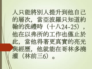 人只能將別人提升到他自己
的層次，當亞波羅只知道約
翰的洗禮時（十八24-25），
他在以弗所的工作也僅止於
此，當他得著更真實的亮光
與經歷，他就能在哥林多澆
灌（林前三6）。
 