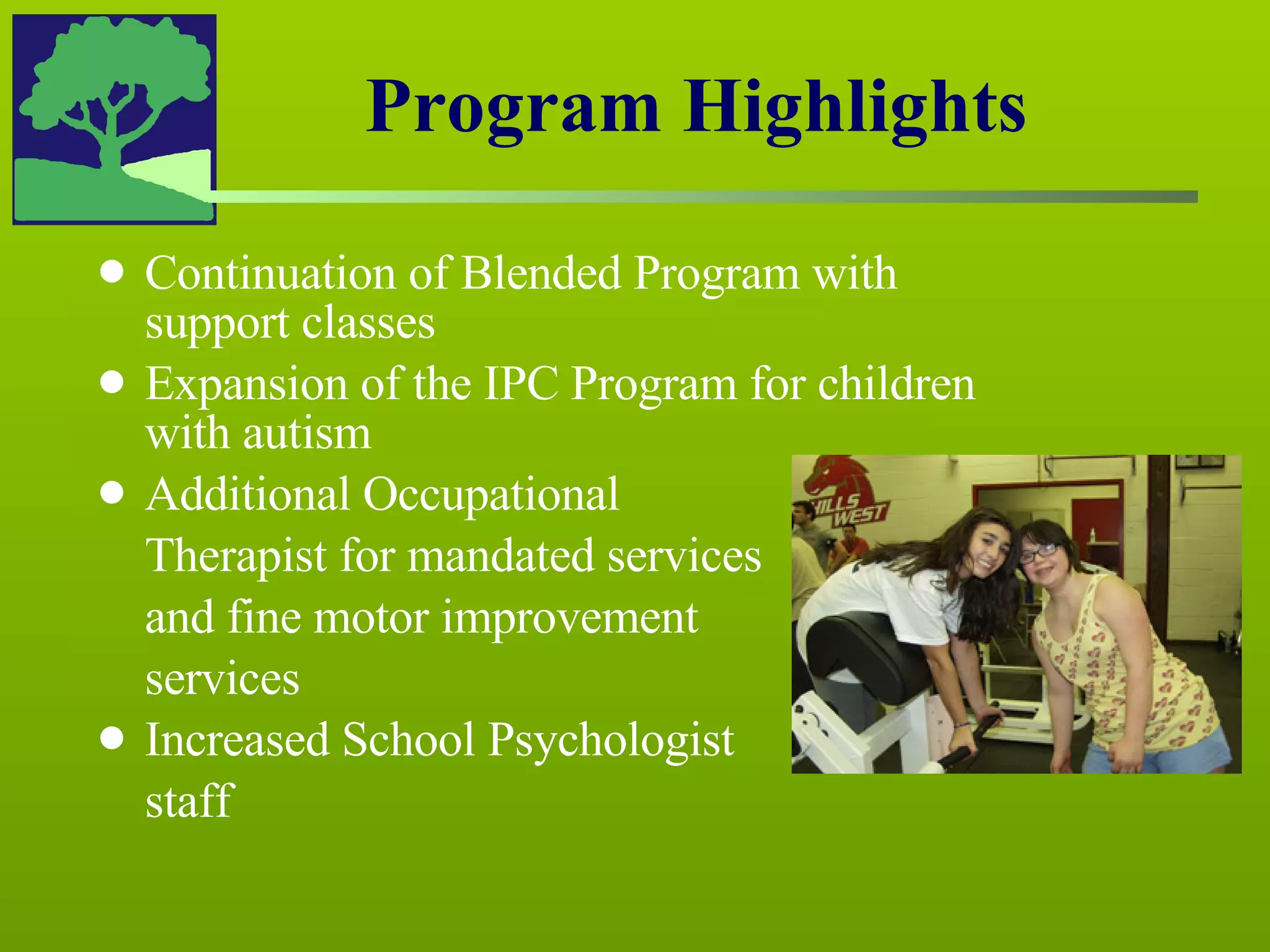 Continuation of Blended Program with support classes Expansion of the IPC Program for children with autism Additional Occupational  Therapist for mandated services and fine motor improvement  services Increased School Psychologist  staff Program Highlights 