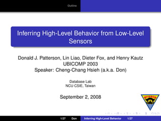 Outline




Inferring High-Level Behavior from Low-Level
                  Sensors

Donald J. Patterson, Lin Liao, Dieter Fox, and Henry Kautz
                     UBICOMP 2003
       Speaker: Cheng-Chang Hsieh (a.k.a. Don)

                            Database Lab
                          NCU CSIE, Taiwan


                   September 2, 2008



                   1/27       Don    Inferring High-Level Behavior   1/27
 