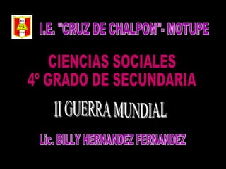 I.E. &quot;CRUZ DE CHALPON&quot;- MOTUPE II GUERRA MUNDIAL Lic. BILLY HERNANDEZ FERNANDEZ CIENCIAS SOCIALES 4º GRADO DE SECUNDARIA 