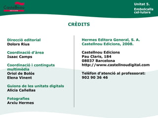 CRÈDITS
Direcció editorial
Dolors Rius
Coordinació d’àrea
Isaac Camps
Coordinació i continguts
multimèdia
Oriol de Bolós
Elena Vinent
Guions de les unitats digitals
Alicia Cañellas
Fotografies
Arxiu Hermes
Hermes Editora General, S. A.
Castellnou Edicions, 2008.
Castellnou Edicions
Pau Claris, 184
08037 Barcelona
http://www.castellnoudigital.com
Telèfon d’atenció al professorat:
902 90 36 46
Unitat 5.
Embolcalls
cel·lulars
 
