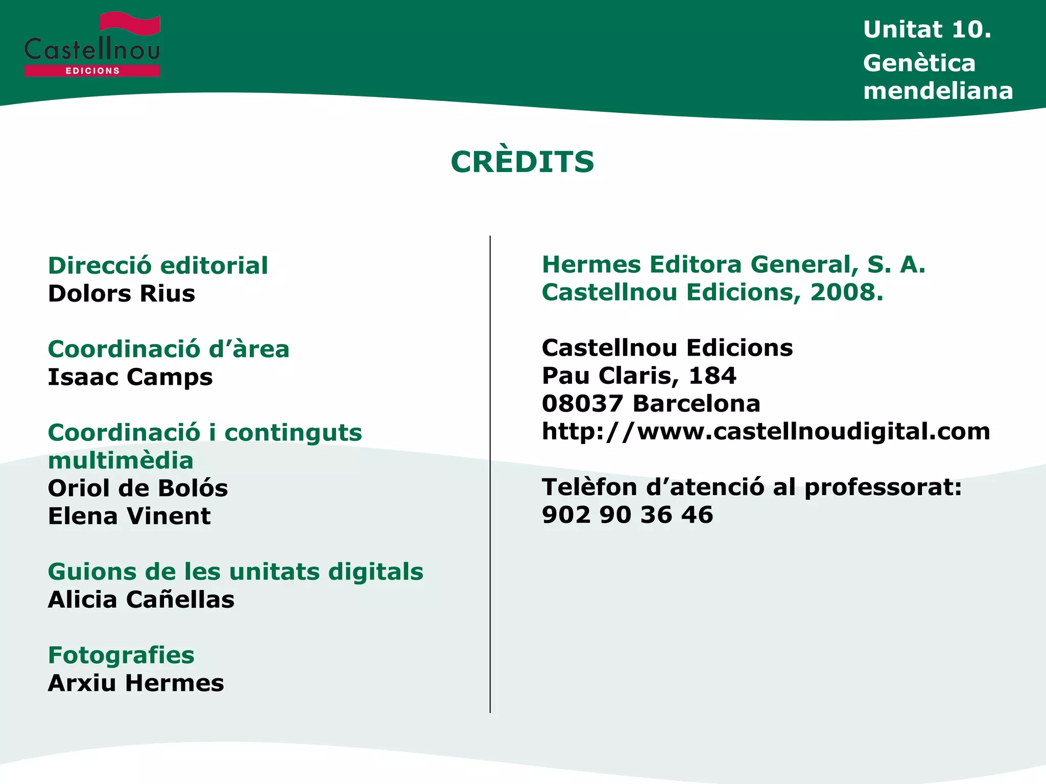 CRÈDITS
Direcció editorial
Dolors Rius
Coordinació d’àrea
Isaac Camps
Coordinació i continguts
multimèdia
Oriol de Bolós
Elena Vinent
Guions de les unitats digitals
Alicia Cañellas
Fotografies
Arxiu Hermes
Hermes Editora General, S. A.
Castellnou Edicions, 2008.
Castellnou Edicions
Pau Claris, 184
08037 Barcelona
http://www.castellnoudigital.com
Telèfon d’atenció al professorat:
902 90 36 46
Unitat 10.
Genètica
mendeliana
 