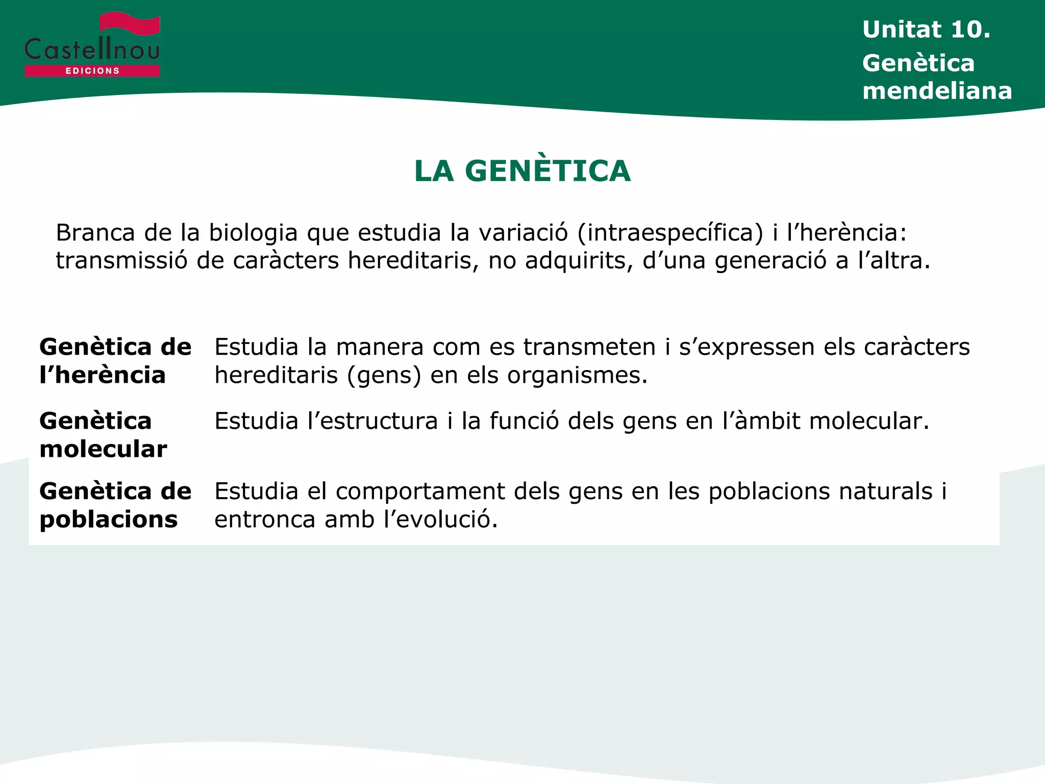 LA GENÈTICA
Branca de la biologia que estudia la variació (intraespecífica) i l’herència:
transmissió de caràcters hereditaris, no adquirits, d’una generació a l’altra.
Unitat 10.
Genètica
mendeliana
Genètica de
l’herència
Estudia la manera com es transmeten i s’expressen els caràcters
hereditaris (gens) en els organismes.
Genètica
molecular
Estudia l’estructura i la funció dels gens en l’àmbit molecular.
Genètica de
poblacions
Estudia el comportament dels gens en les poblacions naturals i
entronca amb l’evolució.
 