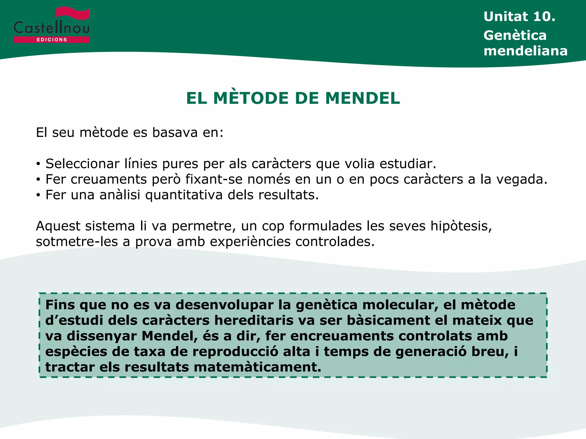 EL MÈTODE DE MENDEL
Unitat 10.
Genètica
mendeliana
El seu mètode es basava en:
• Seleccionar línies pures per als caràcters que volia estudiar.
• Fer creuaments però fixant-se només en un o en pocs caràcters a la vegada.
• Fer una anàlisi quantitativa dels resultats.
Aquest sistema li va permetre, un cop formulades les seves hipòtesis,
sotmetre-les a prova amb experiències controlades.
Fins que no es va desenvolupar la genètica molecular, el mètode
d’estudi dels caràcters hereditaris va ser bàsicament el mateix que
va dissenyar Mendel, és a dir, fer encreuaments controlats amb
espècies de taxa de reproducció alta i temps de generació breu, i
tractar els resultats matemàticament.
 